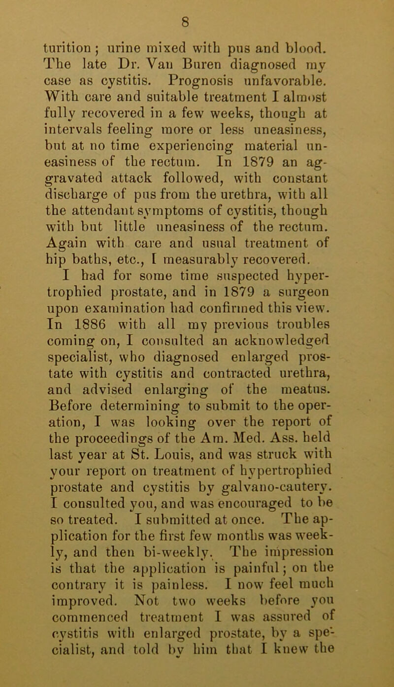 tm’ition ; urine mixed with pus and blood. The late Dr. Van Buren diagnosed my case as cystitis. Prognosis unfavorable. With care and suitable treatment I almost fully recovered in a few weeks, though at intervals feeling more or less uneasiness, but at no time experiencing material un- easiness of the rectum. In 1879 an ag- gravated attack followed, with constant discharge of pus from the urethra, with all the attendant symptoms of cystitis, though with but little uneasiness of the rectum. Again with care and usual treatment of hip baths, etc., I measurably recovered. I had for some time suspected hyper- trophied prostate, and in 1879 a surgeon upon examination had confirmed this view. In 1886 with all my previous troubles coming on, I consulted an acknowledged specialist, who diagnosed enlarged pros- tate with cystitis and contracted urethra, and advised enlarging of the meatus. Before determining to submit to the oper- ation, I was looking over the report of the proceedings of the Am. Med. Ass. held last year at St. Louis, and was struck with your report on treatment of hypertrophied prostate and cystitis by galvano-cauterv. I consulted you, and was encouraged to be so treated. I submitted at once. The ap- plication for the first few months was week- ly, and then bi-weekly. The impression is that the application is painful; on the contrary it is painless. I now feel much improved. Not two weeks before you commenced treatment I was assured of cystitis with enlarged prostate, by a spe- cialist, and told by him that I knew the