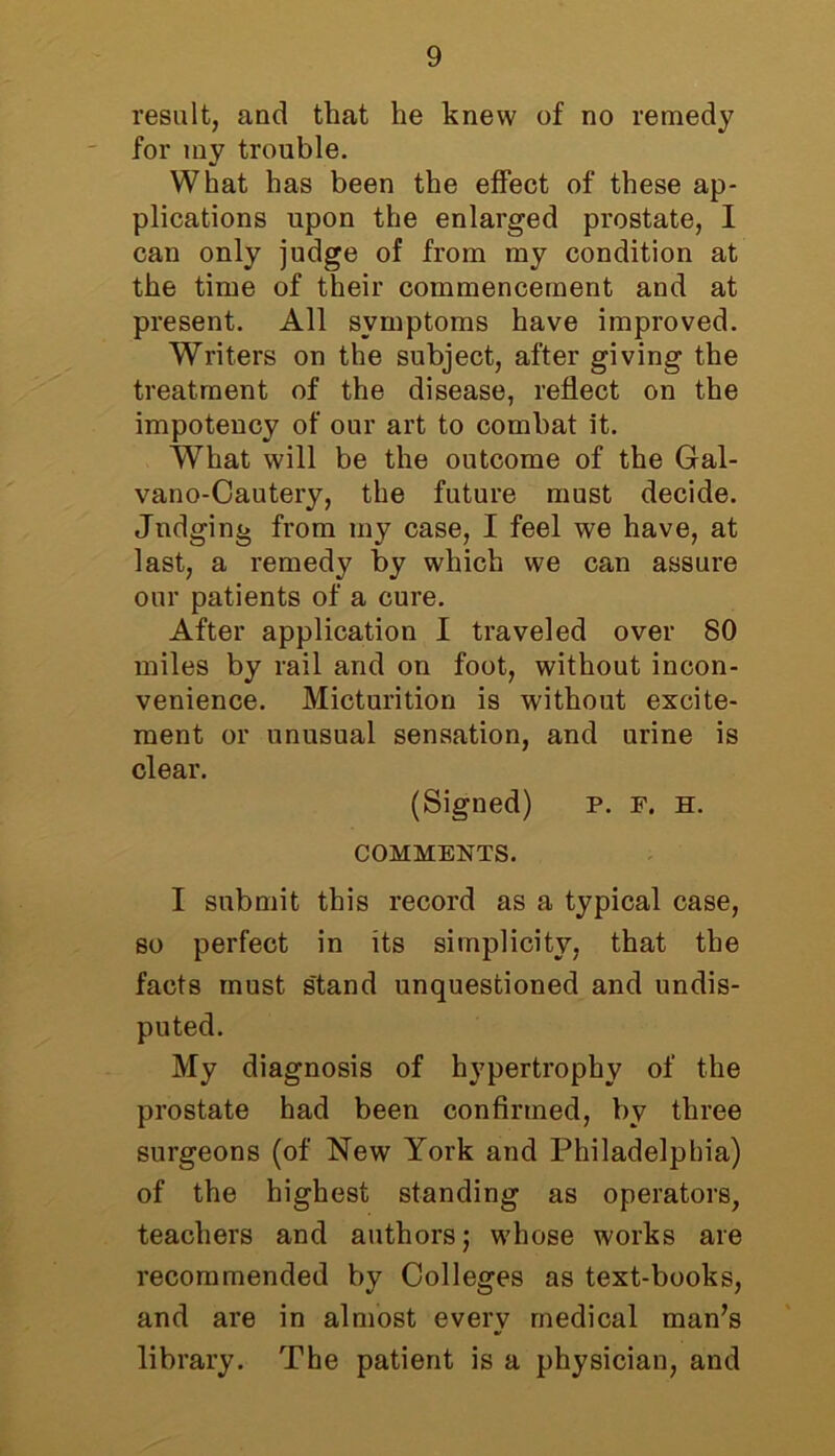 result, and that he knew of no remedy for tny trouble. What has been the effect of these ap- plications upon the enlarged prostate, I can only judge of from my condition at the time of their commencement and at present. All symptoms have improved. Writers on the subject, after giving the treatment of the disease, reflect on the impotency of our art to combat it. What will be the outcome of the Gal- vano-Cautery, the future must decide. Judging from my case, I feel we have, at last, a remedy by which we can assure our patients of a cure. After application I traveled over 80 miles by rail and on foot, without incon- venience. Micturition is without excite- ment or unusual sensation, and urine is clear. (Signed) p. F. h. COMMENTS. I submit this record as a typical case, so perfect in its simplicity, that the facts must s'tand unquestioned and undis- puted. My diagnosis of hypertrophy of the prostate had been confirmed, by three surgeons (of New York and Philadelphia) of the highest standing as operators, teachers and authors; whose works are recommended by Colleges as text-books, and are in almost every medical man’s library. The patient is a physician, and