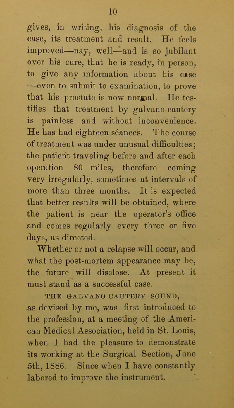 gives, in writing, his diagnosis of the case, its treatment and result. He feels improved—nay, well—and is so jubilant over his cure, that he is ready, in person, to give any information about his case —even to submit to examination, to prove that his prostate is now normal. He tes- tifies that treatment by galvano-cautery is painless and without inconvenience. He has had eighteen seances. The course of treatment was under unusual difficulties; the patient traveling before and after each operation 80 miles, therefore coming very irregularly, sometimes at intervals of more than three months. It is expected that better results will be obtained, where the patient is near the operator’s office and comes regularly every three or five days, as directed. Whether or not a relapse will occur, and what the post-mortem appearance may be, the future will disclose. At present it must stand as a successful case. THE GALVANO CAUTERY SOUND, as devised by me, was first introduced to the profession, at a meeting of the Ameri- can Medical Association,, held in St. Louis, when I had the pleasure to demonstrate its working at the Surgical Section, June 5th, 1886. Since when I have constantly labored to improve the instrument.