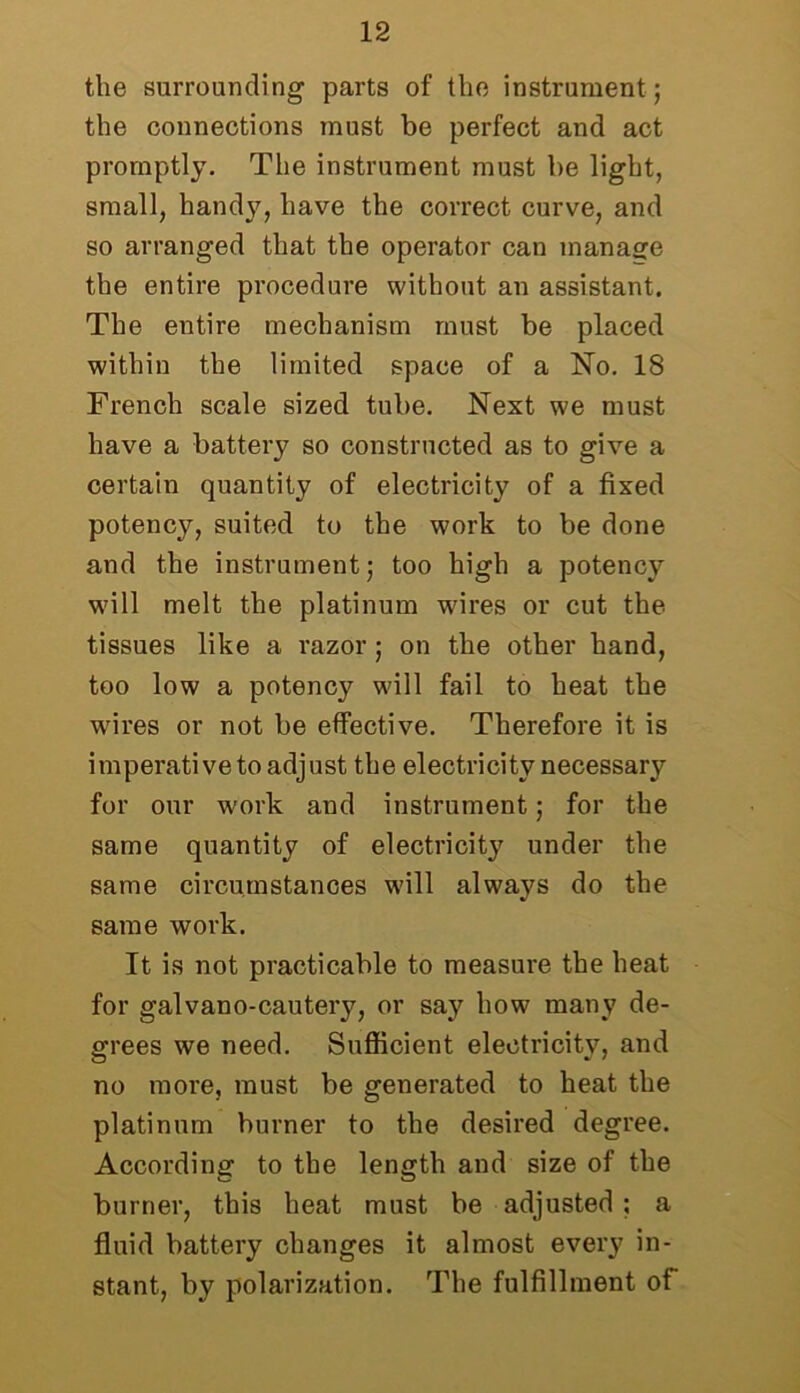 the surrounding parts of the instrument ; the connections must be perfect and act promptly. The instrument must be light, small, handy, have the correct curve, and so arranged that the operator can manage the entire procedure without an assistant. The entire mechanism must be placed within the limited space of a No. 18 French scale sized tube. Next we must have a battery so constructed as to give a certain quantity of electricity of a fixed potency, suited to the work to be done and the instrument; too high a potency will melt the platinum wires or cut the tissues like a razor; on the other hand, too low a potency will fail to heat the wires or not be effective. Therefore it is imperativeto adjust the electricity necessary for our work and instrument; for the same quantity of electricity under the same circumstances will always do the same work. It is not practicable to measure the heat for galvano-cautery, or say how many de- grees we need. Sufficient electricity, and no more, must be generated to heat the platinum burner to the desired degree. According to the length and size of the burner, this heat must be adjusted ; a fluid battery changes it almost every in- stant, by polarization. The fulfillment of