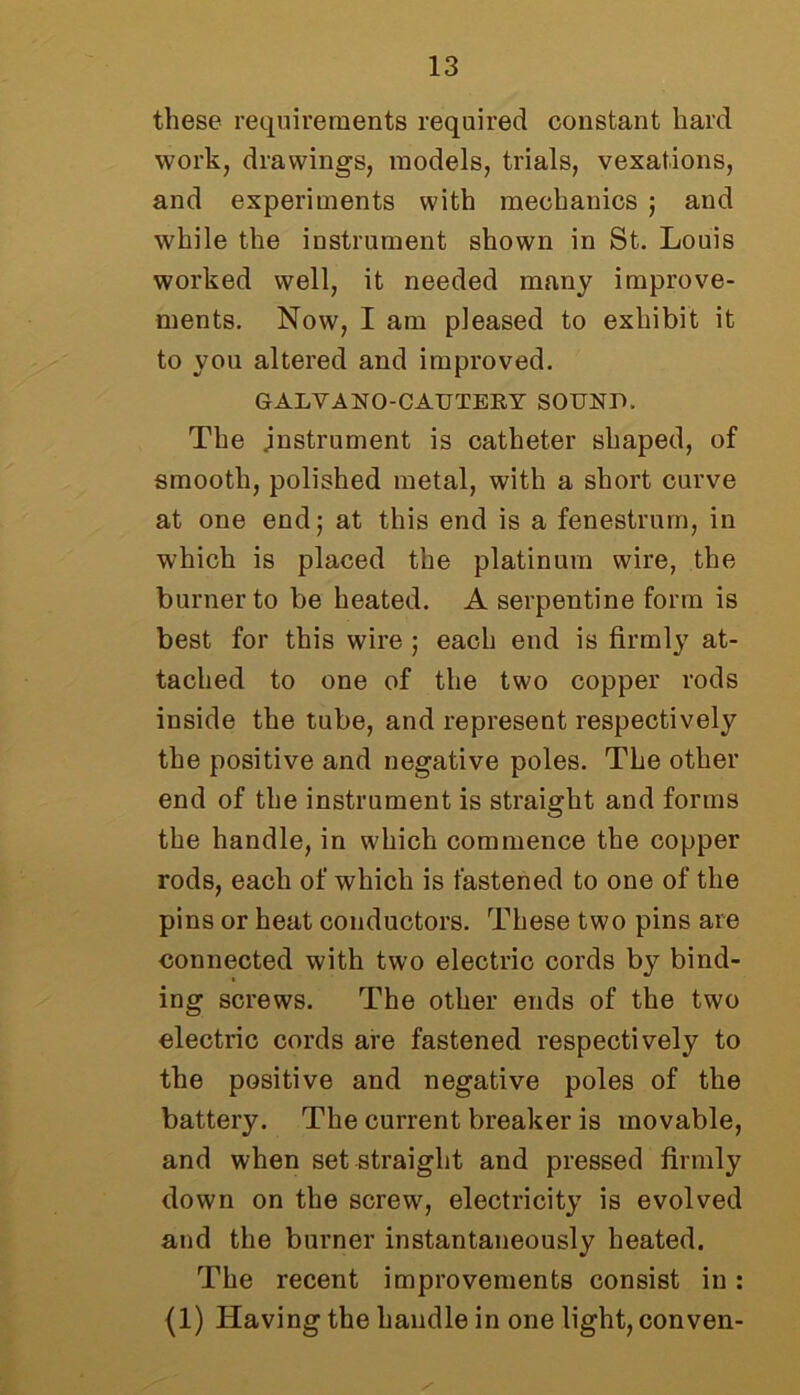 these requirements required constant hard work, drawings, models, trials, vexations, and experiments with mechanics ; and while the instrument shown in St. Louis worked well, it needed many improve- ments. Now, I am pleased to exhibit it to you altered and improved. GALVANO-CAUTEBY SOUND, The .instrument is catheter shaped, of smooth, polished metal, with a short curve at one end; at this end is a fenestrurn, in which is placed the platinum wire, the burner to be heated. A serpentine form is best for this wire ; each end is firmly at- tached to one of the two copper rods inside the tube, and represent respectively the positive and negative poles. The other end of the instrument is straight and forms the handle, in which commence the copper rods, each of which is fastened to one of the pins or heat conductors. These two pins are connected with two electric cords by bind- ing screws. The other ends of the two electric cords are fastened respectively to the positive and negative poles of the battery. The current breaker is movable, and when set straight and pressed firmly down on the screw, electricity is evolved and the burner instantaneously heated. The recent improvements consist in : (1) Having the handle in one light, conven-