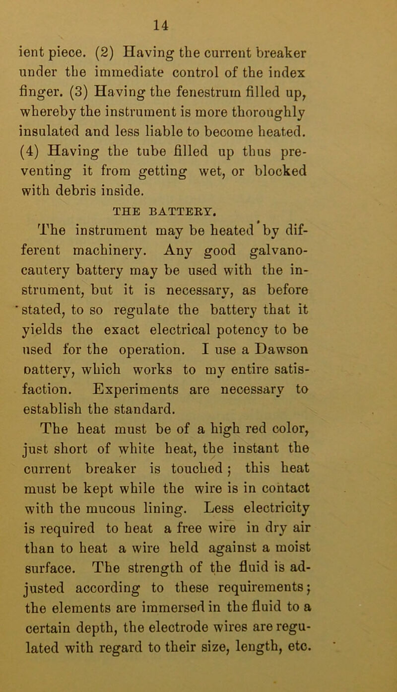 ient piece. (2) Having the current breaker under the immediate control of the index finger. (3) Having the fenestrurn filled up, whereby the instrument is more thoroughly insulated and less liable to become heated. (4) Having the tube filled up thus pre- venting it from getting wet, or blocked with debris inside. THE BATTERY, The instrument may be heated by dif- ferent machinery. Any good galvano- cautery battery may be used with the in- strument, but it is necessary, as before stated, to so regulate the battery that it yields the exact electrical potency to be used for the operation. I use a Dawson Datterv, which works to my entire satis- faction. Experiments are necessary to establish the standard. The heat must be of a high red color, just short of white heat, the instant the current breaker is touched; this heat must be kept while the wire is in contact with the mucous lining. Less electricity is required to heat a free wire in dry air than to heat a wire held against a moist surface. The strength of the fluid is ad- justed according to these requirements; the elements are immersed in the fluid to a certain depth, the electrode wires are regu- lated with regard to their size, length, etc.