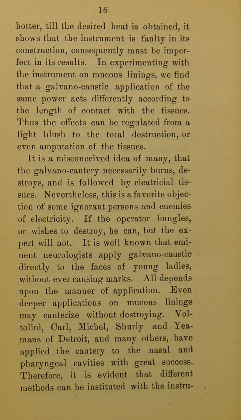 hotter, till the desired heat is obtained, it shows that the instrument is faulty in its construction, consequently must be imper- fect in its results. In experimenting with the instrument on mucous linings, we find that a galvano-canstic application of the same power acts differently according to the length of contact with the tissues. Thus the effects can be regulated from a light blush to the total destruction, or even amputation of the tissues. It is a misconceived idea of many, that the galvano-cautery necessarily burns, de- stroys, and is followed by cicatricial tis- sues. Nevertheless, this is a favorite objec- tion of some ignorant persons and enemies of electricity. If the operator bungles, or wishes to destroy, he can, but the ex- pert will not. It is well known that emi- nent neurologists apply galvano-caustic directly to the faces of young ladies, without ever causing marks. All depends upon the manner of application. Even deeper applications on mucous linings may cauterize without destroying. Vol- tolini, Carl, Michel, Shurly and Tea- mans of Detroit, and many others, have applied the cautery to the nasal and pharyngeal cavities w’itli great success. Therefore, it is evident that different methods can be instituted with the instru-