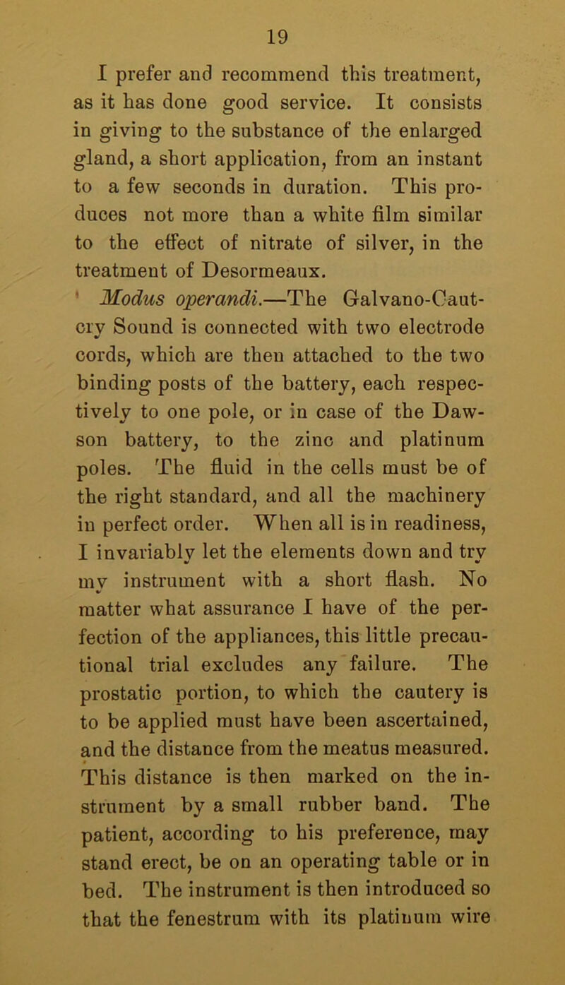 I prefer and recommend this treatment, as it has done good service. It consists in giving to the substance of the enlarged gland, a short application, from an instant to a few seconds in duration. This pro- duces not more than a white film similar to the effect of nitrate of silver, in the treatment of Desormeaux. Modus operandi.—The Galvano-Caut- crv Sound is connected with two electrode cords, which are then attached to the two binding posts of the battery, each respec- tively to one pole, or in case of the Daw- son battery, to the zinc and platinum poles. The fluid in the cells must be of the right standard, and all the machinery in perfect order. When all is in readiness, I invariablv let the elements down and trv mv instrument with a short flash. No matter what assurance I have of the per- fection of the appliances, this little precau- tional trial excludes any failure. The prostatic portion, to which the cautery is to be applied must have been ascertained, and the distance from the meatus measured. This distance is then marked on the in- strument by a small rubber band. The patient, according to his preference, may stand erect, be on an operating table or in bed. The instrument is then introduced so that the fenestrum with its platinum wire