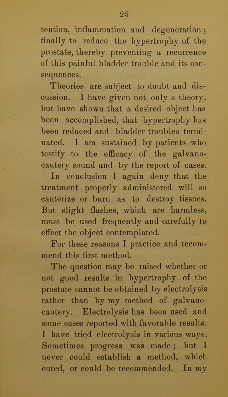 tention, inflammation and degeneration ; finally to reduce the hypertrophy of the prostate, thereby preventing a recurrence of this painful bladder trouble and its con- sequences. Theories are subject to doubt and dis- cussion. I have given not only a theory, but have shown that a desired object has been accomplished, that hypertrophy has been reduced and bladder troubles termi- nated. I am sustained by patients who testify to the efficacy of the galvano- cauterv sound and by the report of cases. In conclusion I again deny that the treatment properly administered will so cauterize or burn as to destroy tissues. But slight flashes, which are harmless, must be used frequently and carefully to effect the object contemplated. For these reasons I practice and recom- mend this first method. The question may be raised whether or not good results in hypertrophy of the prostate cannot be obtained by electrolysis rather than by my method of galvano- cantery. Electrolysis has been used and some cases reported with favorable results. I have tried electrolysis in various ways. Sometimes progress was made; but I uever could establish a method, which cured, or could be recommended. In my