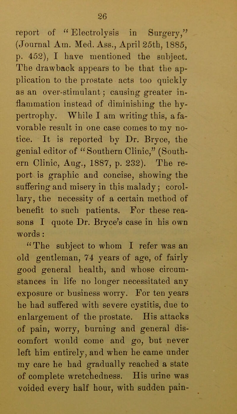 report of “ Electrolysis in Surgery/7 (Journal Am. Med. Ass., April 25th, 1885, p. 452), I have mentioned the subject. The drawback appears to be that the ap- plication to the prostate acts too quickly as an over-stimulant; causing greater in- flammation instead of diminishing the hy- pertrophy. While I am writing this, a fa- vorable result in one case comes to my no- tice. It is reported by Dr. Bryce, the genial editor of “Southern Clinic/7 (South- ern Clinic, Aug., 1887, p. 232). The re- port is graphic and concise, showing the suffering and misery in this malady; corol- lary, the necessity of a certain method of benefit to such patients. For these rea- sons I quote Dr. Bryce7s case in his own words: “The subject to whom I refer was an old gentleman, 74 years of age, of fairly good general health, and whose circum- stances in life no longer necessitated any exposure or business worry. For ten years he had suffered with severe cystitis, due to enlargement of the prostate. His attacks of pain, worry, burning and general dis- comfort would come and go, but never left him entirely, and when he came under my care he had gradually reached a state of complete wretchedness. His urine was voided every half hour, with sudden pain-