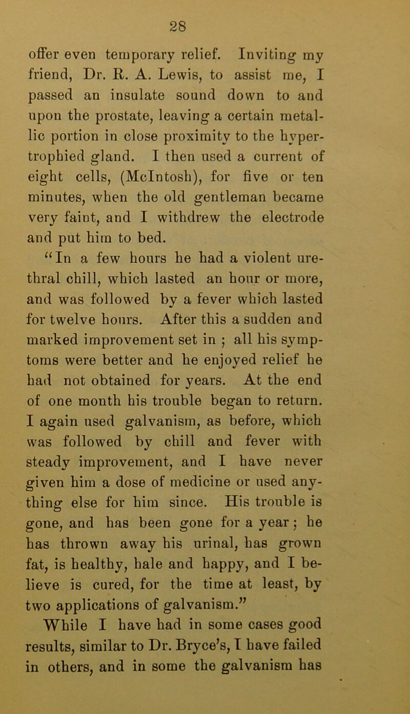 offer even temporary relief. Inviting my friend, Dr. R. A. Lewis, to assist me, I passed an insulate sound down to and upon the prostate, leaving a certain metal- lic portion in close proximity to the hyper- trophied gland. I then used a current of eight cells, (McIntosh), for five or ten minutes, when the old gentleman became very faint, and I withdrew the electrode and put him to bed. “ In a few hours he had a violent ure- thral chill, which lasted an hour or more, and was followed by a fever which lasted for twelve hours. After this a sudden and marked improvement set in ; all his symp- toms were better and he enjoyed relief he had not obtained for years. At the end of one month his trouble began to return. I again used galvanism, as before, which was followed by chill and fever with steady improvement, and I have never given him a dose of medicine or used any- thing else for him since. His trouble is gone, and has been gone for a year; he has thrown away his urinal, has grown fat, is healthy, hale and happy, and I be- lieve is cured, for the time at least, by two applications of galvanism.” While I have had in some cases good results, similar to Dr. Bryce’s, I have failed in others, and in some the galvanism has