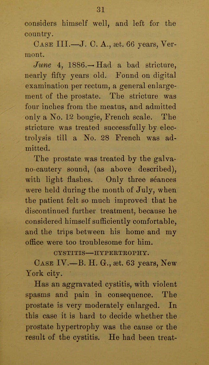 considers himself well, and left for the country. Case III.—J. 0. A., jet. 66 years, Ver- mont. June 4, 1886.—Had a bad stricture, nearly fifty years old. Fonnd on digital examination per rectum, a general enlarge- ment of the prostate. The stricture was four inches from the meatus, and admitted only a No. 12 bougie, French scale. The stricture was treated successfully by elec- trolysis till a No. 28 French was ad- mitted. The prostate was treated by the galva- no-cautery sound, (as above described), with light flashes. Only three seances were held during the month of July, when the patient felt so much improved that he discontinued further treatment, because he considered himself sufficiently comfortable, and the trips between his home and my office were too troublesome for him. CYSTITIS—HYPERTROPHY. Case IV.—B. H. G., set. 63 years, New York city. Has an aggravated cystitis, with violent spasms and pain in consequence. The prostate is very moderately enlarged. In this case it is hard to decide whether the prostate hypertrophy was the cause or the result of the cystitis. He had been treat-