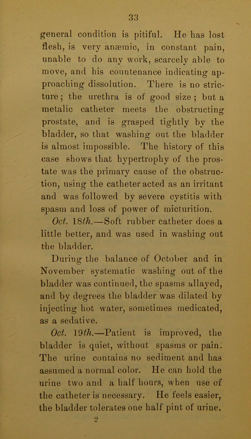 general condition is pitiful. He has lost flesh, is very anaemic, in constant pain, unable to do any work, scarcely able to move, and his countenance indicating ap- proaching dissolution. There is no stric- ture; the urethra is of good size; but a metalic catheter meets the obstructing' prostate, and is grasped tightly by the bladder, so that washing out the bladder is almost impossible. The history of this case shows that hypertrophy of the pros- tate was the primary cause of the obstruc- tion, using the catheter acted as an irritant and was followed by severe cystitis with spasm and loss of power of micturition. Oct. 18th.—Soft rubber catheter does a little better, and was used in washing out the bladder. During the balance of October and in November systematic washing out of the bladder was continued, the spasms allayed, and by degrees the bladder was dilated by injecting hot water, sometimes medicated, as a sedative. Oct. 19th.—Patient is improved, the bladder is quiet, without spasms or pain. The urine contains no sediment and has assumed a normal color. He can hold the urine two and a half hours, when use of the catheter is necessary. He feels easier, the bladder tolerates one half pint of urine. 2