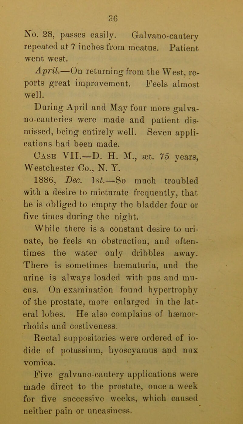 No. 28, passes easily. Galvano-canterv repeated at 7 inches from meatus. Patient went west. April.—On returning from the West, re- ports great improvement. Feels almost well. During April and May four more galva- no-cauteries were made and patient dis- missed, being entirely well. Seven appli- cations had been made. Case VII.—D. H. M., set. 75 years, Westchester Co., N. Y. 1886, Dec. 1st.—So much troubled with a desire to micturate frequently, that he is obliged to empty the bladder four or five times during the night. While there is a constant desire to uri- nate, he feels an obstruction, and often- times the water only dribbles away. There is sometimes hsematuria, and the urine is always loaded with pus and mu- cus. On examination found hypertrophy of the prostate, more enlarged in the lat- eral lobes. He also complains of haemor- rhoids and costiveness. Rectal suppositories were ordered of io- dide of potassium, hyoscyamus and nnx vomica. Five galvano-canterv applications were made direct to the prostate, once a week for five successive weeks, which caused neither pain or uneasiness.