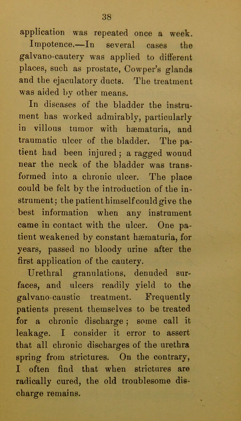 application was repeated once a week. Impotence.—In several cases the galvano-cautery was applied to different places, such as prostate, Cowper’s glands and the ejaculatory ducts. The treatment was aided by other means. In diseases of the bladder the instru- ment has worked admirably, particularly in villous tumor with haematuria, and traumatic ulcer of the bladder. The pa- tient had been injured; a ragged wouud near the neck of the bladder was trans- formed into a chronic ulcer. The place could be felt by the introduction of the in- strument; the patient himself could give the best information when any instrument came in contact with the ulcer. One pa- tient weakened by constant haematuria, for years, passed no bloody urine after the first application of the cautery. Urethral granulations, denuded sur- faces, and ulcers readily yield to the galvano-caustic treatment. Frequently patients present themselves to be treated for a chronic discharge; some call it leakage. I consider it error to assert that all chronic discharges of the urethra spring from strictures. On the contrary, I often find that when strictures are radically cured, the old troublesome dis- charge remains.