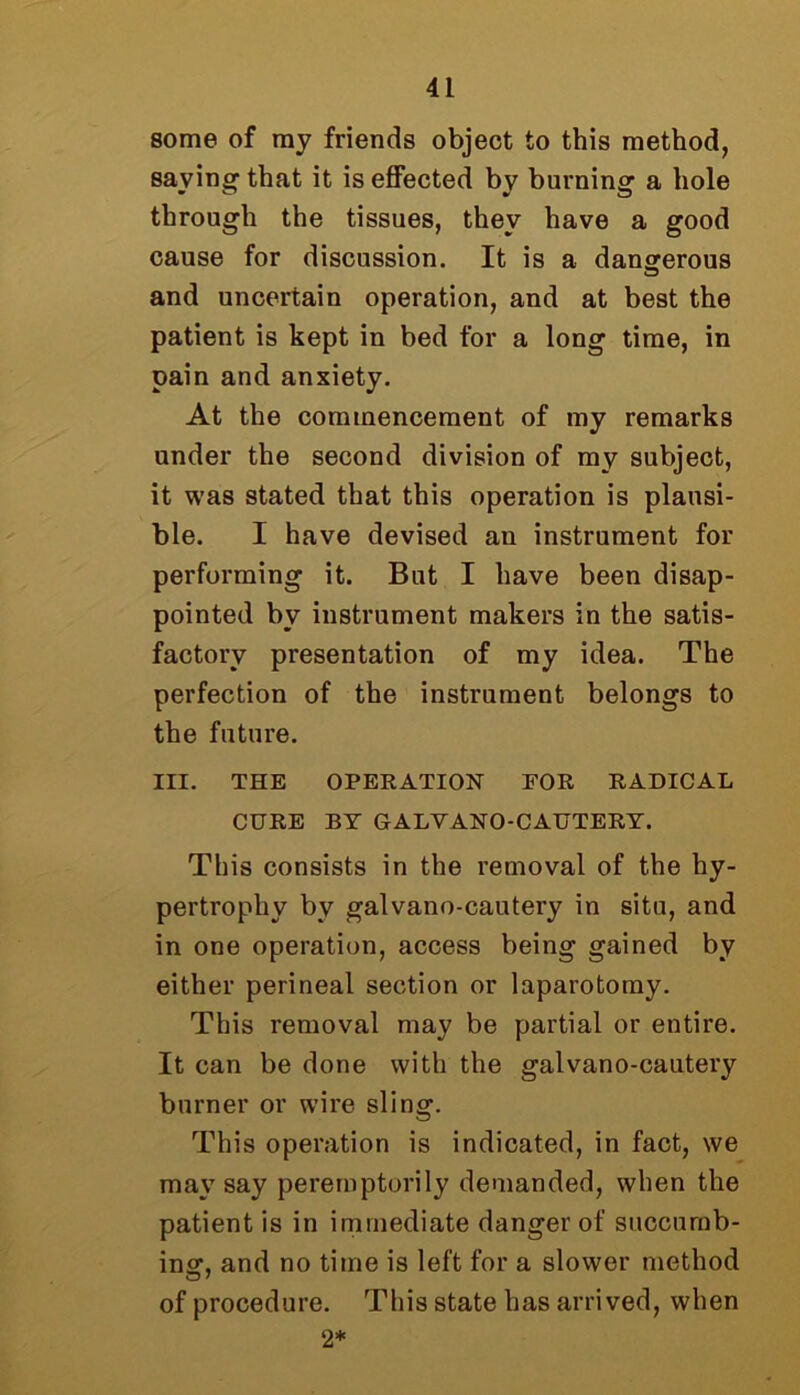 some of ray friends object to this method, saying that it is effected by burning a hole through the tissues, they have a good cause for discussion. It is a dangerous and uncertain operation, and at best the patient is kept in bed for a long time, in pain and anxiety. At the commencement of my remarks under the second division of my subject, it was stated that this operation is plausi- ble. I have devised an instrument for performing it. But I have been disap- pointed bv instrument makers in the satis- factory presentation of my idea. The perfection of the instrument belongs to the future. III. THE OPERATION FOR RADICAL CURE BY GALYANO-CAUTERY. This consists in the removal of the hy- pertrophy by galvano-cautery in situ, and in one operation, access being gained by either perineal section or laparotomy. This removal may be partial or entire. It can be done with the galvano-cautery burner or wire sling. This operation is indicated, in fact, we may say peremptorily demanded, when the patient is in immediate danger of succumb- ing, and no time is left for a slower method of procedure. This state has arrived, when 2*