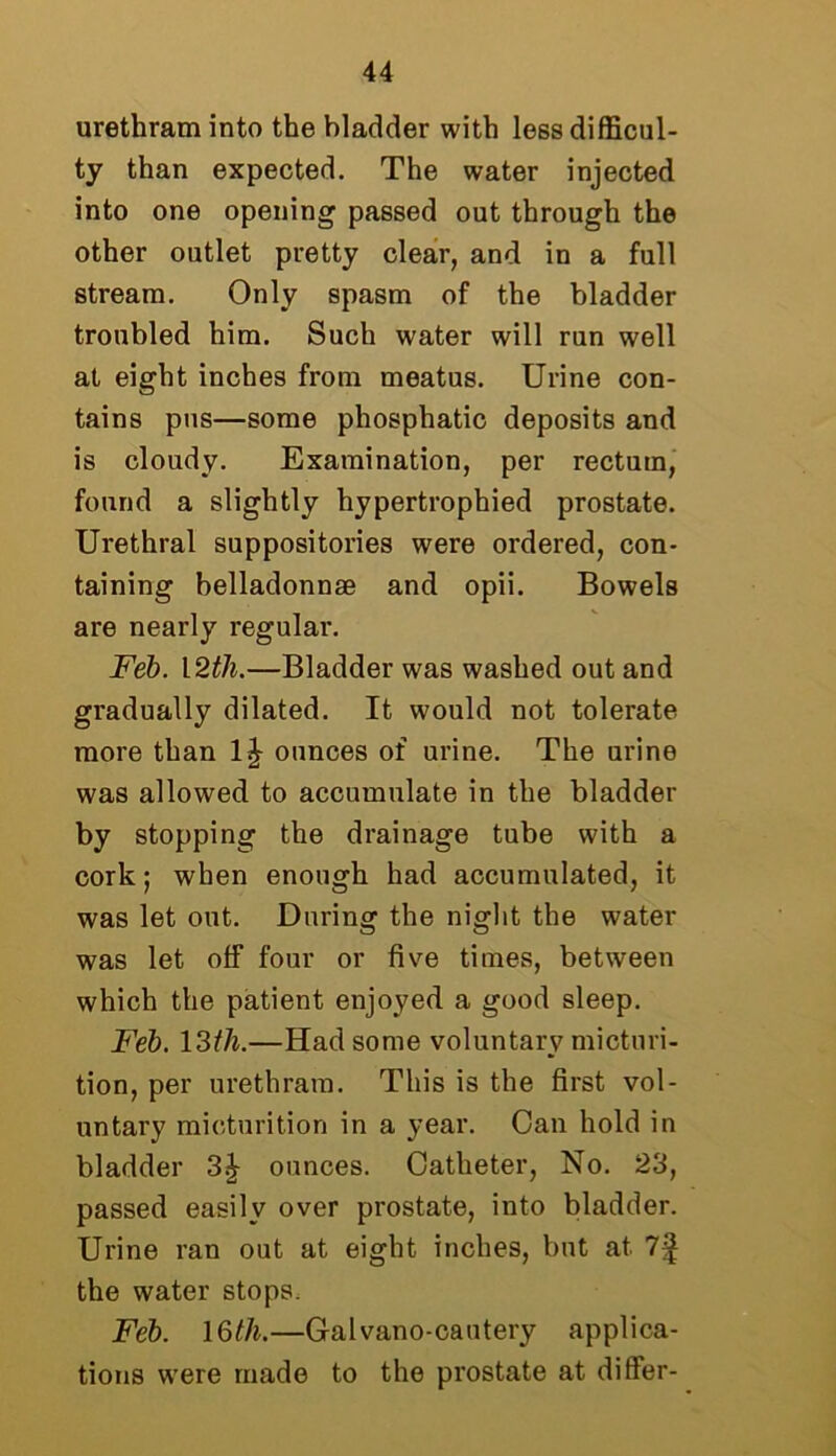 urethram into the bladder with less difficul- ty than expected. The water injected into one opening passed out through the other outlet pretty clear, and in a full stream. Only spasm of the bladder troubled him. Such water will run well at eight inches from meatus. Urine con- tains pus—some phosphatic deposits and is cloudy. Examination, per rectum, found a slightly hypertrophied prostate. Urethral suppositories were ordered, con- taining belladonnae and opii. Bowels are nearly regular. Feb. 12th.—Bladder was washed out and gradually dilated. It would not tolerate more than ounces of urine. The urine was allowed to accumulate in the bladder by stopping the drainage tube with a cork j when enough had accumulated, it was let out. During the night the water was let off four or five times, between which the patient enjoyed a good sleep. Feb. 13th.—Had some voluntary micturi- tion, per urethram. This is the first vol- untary micturition in a year. Can hold in bladder ounces. Catheter, No. 23, passed easily over prostate, into bladder. Urine ran out at eight inches, but at 7^ the water stops. Feb. 16th.—Galvano-cautery applica- tions were made to the prostate at differ-