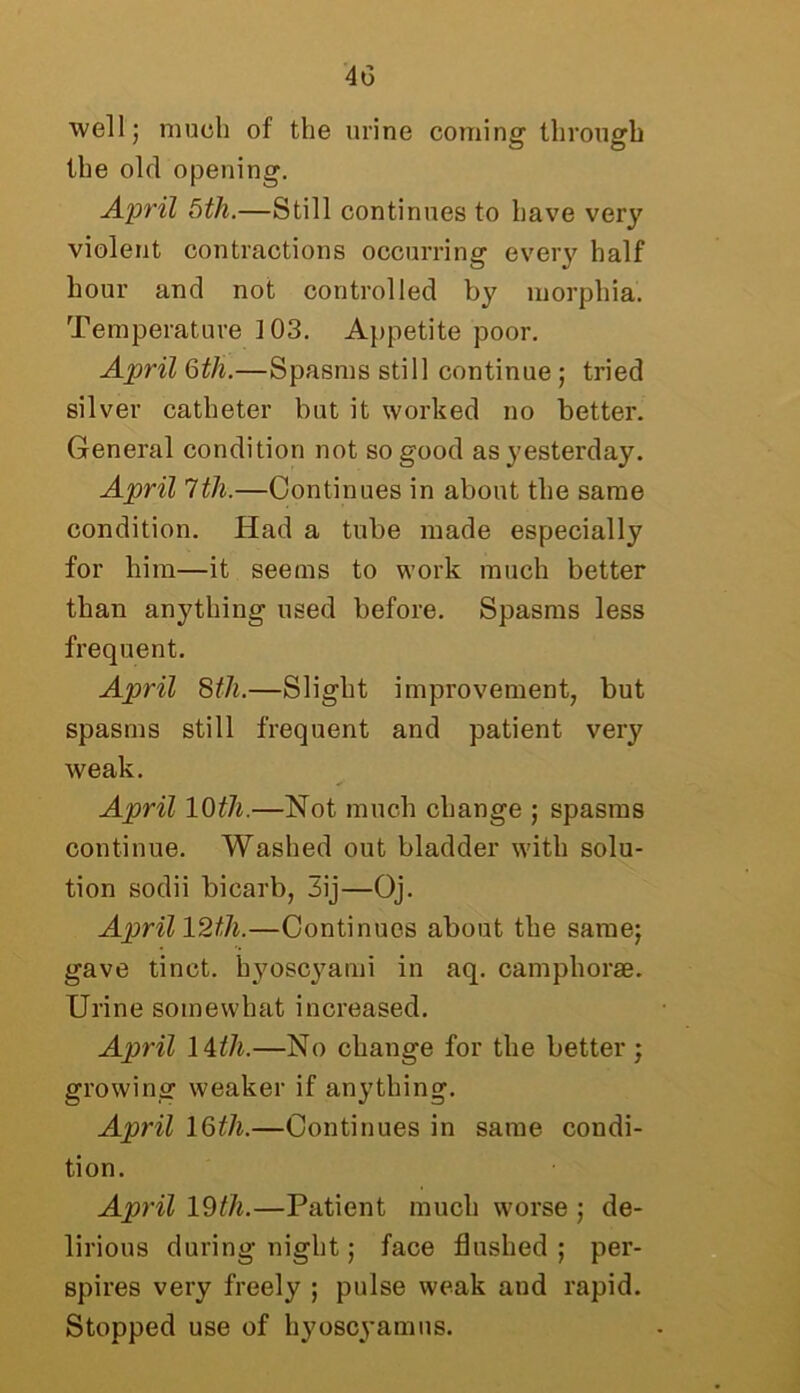 well; much of the urine coming through the old opening. April 5th.—Still continues to have very violent contractions occurring every half hour and not controlled by morphia. Temperature ]03. Appetite poor. April 6th.—Spasms still continue ; tried silver catheter but it worked no better. General condition not so good as yesterday. April 1th.—Continues in about the same condition. Had a tube made especially for him—it seems to work much better than anything used before. Spasms less frequent. April 8th.—Slight improvement, but spasms still frequent and patient very weak. April 10th.—Not much change ; spasms continue. Washed out bladder with solu- tion sodii bicarb, 3ij—Oj. Aprill2t,h.—Continues about the same; gave tinct. hyoscyami in aq. camphorae. Urine somewhat increased. April 14th.—No change for the better; growing weaker if anything. April 16tli.—Continues in same condi- tion. April 19th.—Patient much worse ; de- lirious during night; face flushed ; per- spires very freely ; pulse weak and rapid. Stopped use of hyoscyamus.