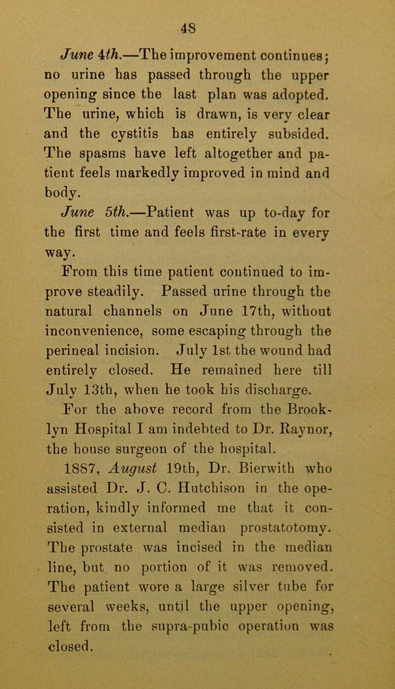 June 4th.—The improvement continues; no urine has passed through the upper opening since the last plan was adopted. The urine, which is drawn, is very clear and the cystitis has entirely subsided. The spasms have left altogether and pa- tient feels markedly improved in mind and body. June 5th.—Patient was up to-day for the first time and feels first-rate in every way. From this time patient continued to im- prove steadily. Passed urine through the natural channels on June 17th, without inconvenience, some escaping through the perineal incision. July 1st the wound had entirely closed. He remained here till July 13th, when he took his discharge. For the above record from the Brook- lyn Hospital I am indebted to Dr. Raynor, the house surgeon of the hospital. 1887, August 19th, Dr. Bierwith who assisted Dr. J. C. Hutchison in the ope- ration, kindly informed me that it con- sisted in external median prostatotomy. The prostate was incised in the median line, but no portion of it was removed. The patient wore a large silver tube for several weeks, until the upper opening, left from the supra-pubic operation was closed.