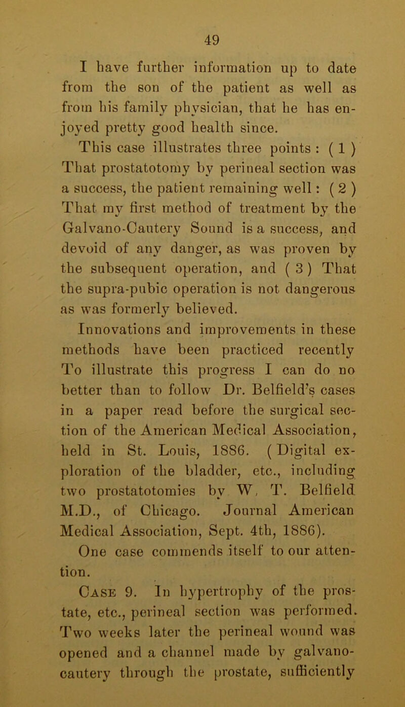 I have further information up to date from the son of the patient as well as from his family physician, that he has en- joyed pretty good health since. This case illustrates three points : ( 1 ) That prostatotomy by perineal section was a success, the patient remaining well: ( 2 ) That my first method of treatment by the Gal vano -Can tery Sound is a success, and devoid of any danger, as was proven by the subsequent operation, and ( 3 ) That the supra-pubic operation is not dangerous as was formerly believed. Innovations and improvements in these methods have been practiced recently To illustrate this progress I can do no better than to follow Dr. Belfield?s cases in a paper read before the surgical sec- tion of the American Medical Association, held in St. Louis, 18S6. (Digital ex- ploration of the bladder, etc., including two prostatotomies bv W, T. Belfield M.D., of Chicago. Journal American Medical Association, Sept. 4th, 1886). One case commends itself to our atten- tion. Case 9. In hypertrophy of the pros- tate, etc., perineal section was performed. Two weeks later the perineal wound was opened and a channel made by galvano- cautery through the prostate, sufficiently