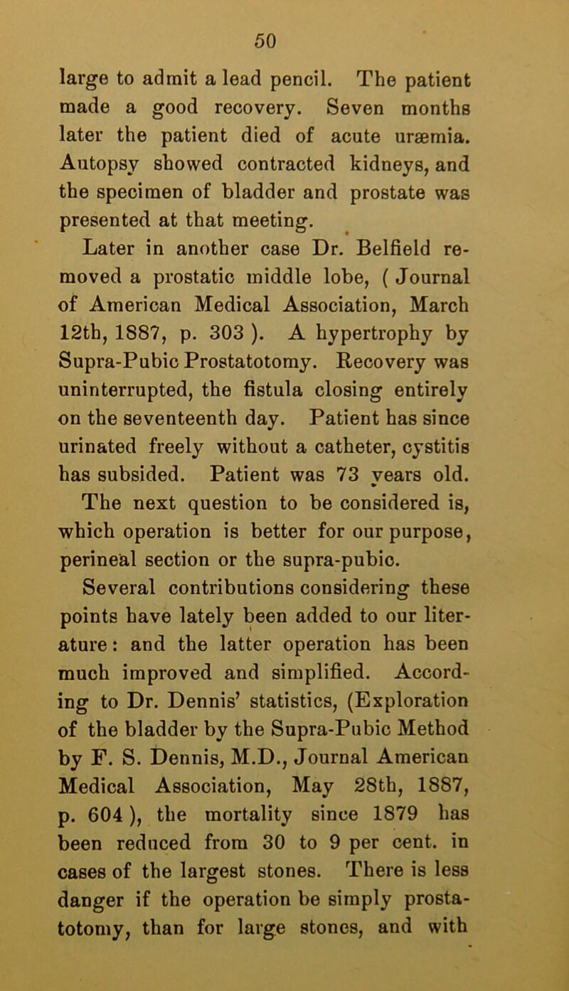 large to admit a lead pencil. The patient made a good recovery. Seven months later the patient died of acute uraemia. Autopsy showed contracted kidneys, and the specimen of bladder and prostate was presented at that meeting. Later in another case Dr. Belfield re- moved a prostatic middle lobe, ( Journal of American Medical Association, March 12th, 1887, p. 303 ). A hypertrophy by Supra-Pubic Prostatotomy. Recovery was uninterrupted, the fistula closing entirely on the seventeenth day. Patient has since urinated freely without a catheter, cystitis has subsided. Patient was 73 years old. The next question to be considered is, which operation is better for our purpose, perineal section or the supra-pubic. Several contributions considering these points have lately been added to our liter- ature : and the latter operation has been much improved and simplified. Accord- ing to Dr. Dennis’ statistics, (Exploration of the bladder by the Supra-Pubic Method by F. S. Dennis, M.D., Journal American Medical Association, May 28th, 1887, p. 604 ), the mortality since 1879 has been reduced from 30 to 9 per cent, in cases of the largest stones. There is less danger if the operation be simply prosta- totomy, than for large stones, and with