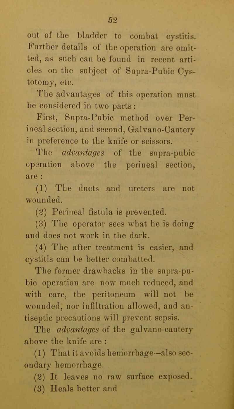 out of tlie bladder to combat cystitis. Further details of the operation are omit- ted, as such can be found in recent arti- cles on the subject of Supra-Pubic Cys- totomy, etc. The advantages of this operation must be considered in two parts: First, Supra-Pubic method over Per- ineal section, and second, Galvano-Cauterv in preference to the knife or scissors. The advantages of the supra-pubic opsration above the perineal section, are : (1) The ducts and ureters are not wounded. (2) Perineal fistula is prevented. (3) The operator sees what he is doing and does not work in the dark. (4) The after treatment is easier, and cystitis can be better combatted. The former drawbacks in the supra-pu- bic operation are now much reduced, and with care, the peritoneum will not be wounded, nor infiltration allowed, and an- tiseptic precautions will prevent sepsis. The advantages of the galvano-cautery above the knife are : (1) That it avoids hemorrhage—also sec- ondary hemorrhage. (2) It leaves no raw surface exposed. (3) Heals better and