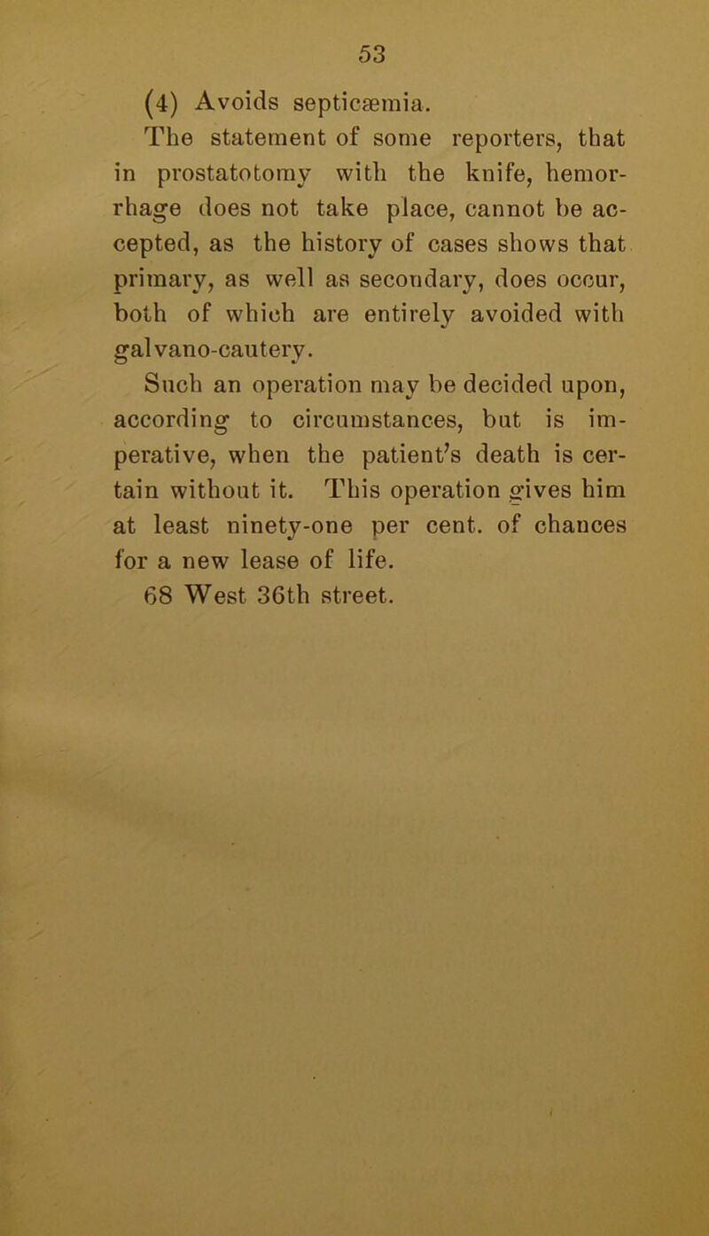 (4) Avoids septicaemia. The statement of some reporters, that in prostatotomy with the knife, hemor- rhage does not take place, cannot be ac- cepted, as the history of cases shows that primary, as well as secondary, does occur, both of which are entirely avoided with galvano-cautery. Such an operation may be decided upon, according to circumstances, but is im- perative, when the patient’s death is cer- tain without it. This operation gives him at least ninetj^-one per cent, of chances for a new lease of life. 68 West 36th street.