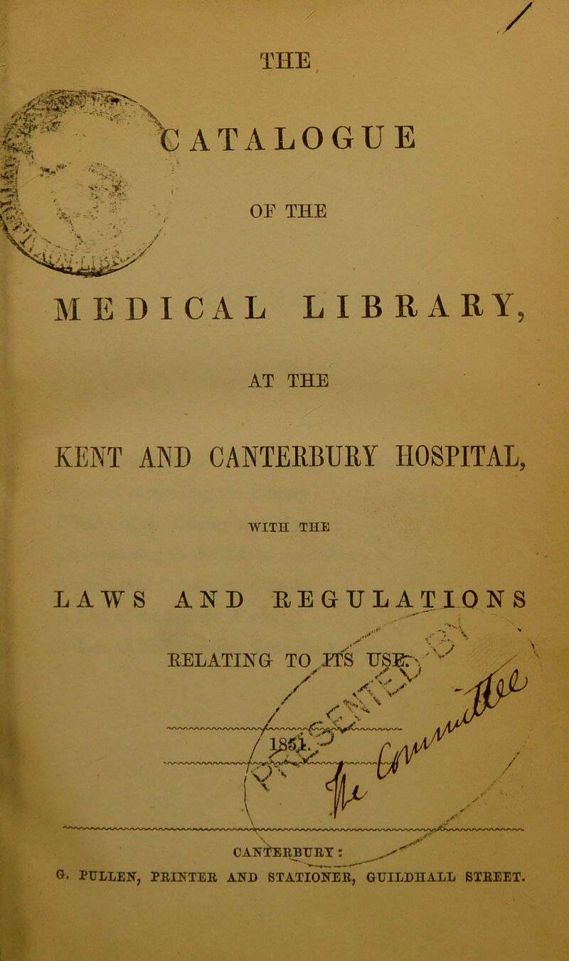 / THE ATALOGUE OF THE f MEDICAL LIBRARY, AT THE KENT AND CANTERBURY EIOSPITAL, WITH THE AND REGULATIONS EELATINGr TO ITS US / J CANTERBURY: G. PULLEN, PRINTER AND STATIONER, GUILDHALL STREET.