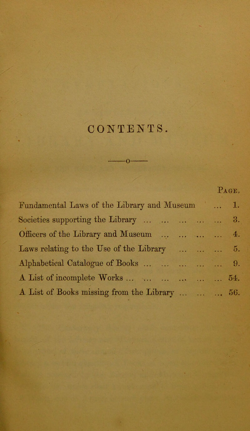 CONTENTS. o Page, Fundamental Laws of the Library and Museum ... 1. Societies supporting the Library 3. i Officers of the Library and Museum 4. Laws relating to the Use of the Library 5. Alphabetical Catalogue of Books 9. A List of incomplete Works 54. A List of Books missing from the Library 56.