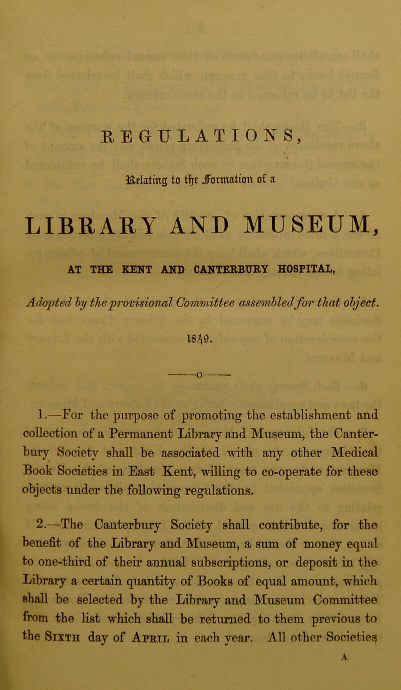 REGULATIONS, delating to fiji .formation of a LIBRARY AND MUSEUM, AT THE KENT AND CANTERBURY HOSPITAL, Adopted by the provisional Committee assembledfor that object. 18^0. o 1. —For the purpose of promoting the establishment and collection of a Permanent Library and Museum, the Canter- bury Society shall be associated with any other Medical Book Societies in East Kent, willing to co-operate for these objects under the following regulations. 2. —The Canterbury Society shall contribute, for the benefit of the Library and Museum, a sum of money equal to one-third of their annual subscriptions, or deposit in the Library a certain quantity of Books of equal amount, which shall be selected by the Library and Museum Committee from the list which shall be returned to them previous to the Sixth day of April in each year. All other Societies A