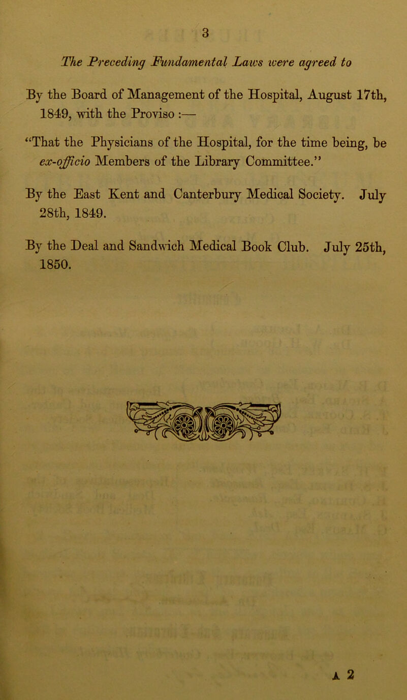 The Preceding Fundamental Laics icere agreed to By the Board of Management of the Hospital, August 17th, 1849, with the Proviso :— “That the Physicians of the Hospital, for the time being, he ex-officio Members of the Library Committee.” By the East Kent and Canterbury Medical Society. July 28th, 1849. By the Deal and Sandwich Medical Book Club. July 25th, 1850. k 2