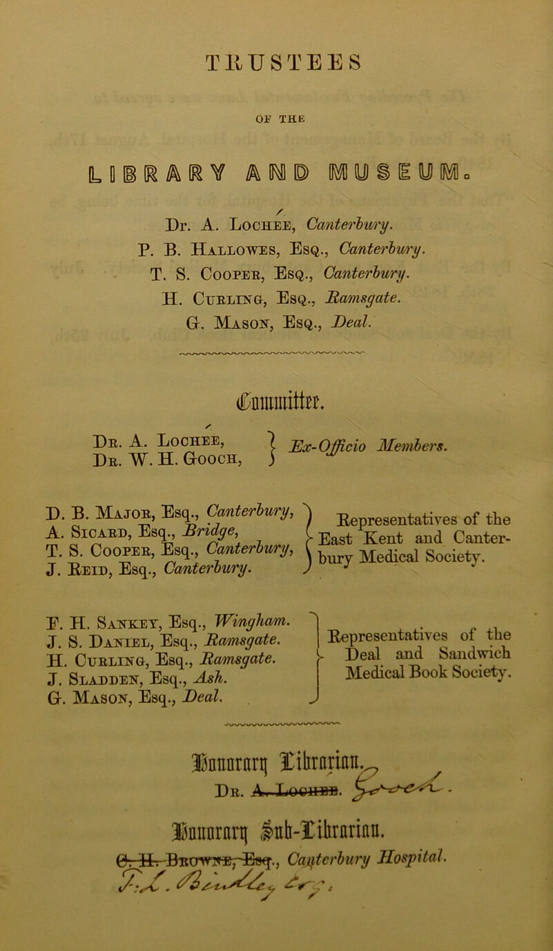 TRUSTEES OF THE ILliKARV AIC MUSEUM. Dr. A. Lochee, Canterbury. P. B. Hallowes, Esq., Canterbury. T. S. Cooper, Esq., Canterbury. H. Curling, Esq., Ramsgate. G. Mason, Esq., Deal. Cnmmitto, s Dr. A. Lochee, 7 Ex-Officio Members. Dr. W. H. Gooch, ) D. B. Major, Esq., Canterbury, A. Sicard, Esq., Bridge, T. S. Cooper, Esq., Canterbury, J. Be id, Esq., Canterbury. I Bepresentatives of the > East Kent and Canter- \ bury Medical Society. E. H. Sanket, Esq., Wingham, J. S. Daniel, Esq., Ramsgate. H. Curling, Esq., Ramsgate. J. Slaeden, Esq., Ash. G. Mason, Esq., Deal. Bepresentatives of the > Deal and Sandwich Medical Book Society. Innnritrt} librarian. Dr. A..Loohbh. S Innarani lab-Xihrarinn. GrEKBito^NEj-Esq., Canterbury Hospital.