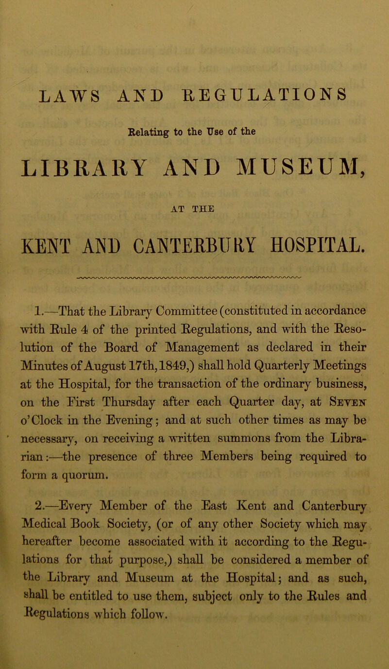 LAWS AND REGULATIONS Relating to the Use of the LIBRARY AND MUSEUM, AT THE KENT AND CANTERBURY HOSPITAL. 1. —That the Library Committee (constituted in accordance with Rule 4 of the printed Regulations, and with the Reso- lution of the Board of Management as declared in their Minutes of August 17th, 1849,) shall hold Quarterly Meetings at the Hospital, for the transaction of the ordinary business, on the First Thursday after each Quarter day, at Seyen o’Clock in the Evening; and at such other times as may be necessary, on receiving a written summons from the Libra- rian:—the presence of three Members being required to form a quorum. 2. —Every Member of the East Kent and Canterbury Medical Book Society, (or of any other Society which may hereafter become associated with it according to the Regu- lations for that purpose,) shall be considered a member of the Library and Museum at the Hospital; and as such, shall be entitled to use them, subject only to the Rules and Regulations which follow.