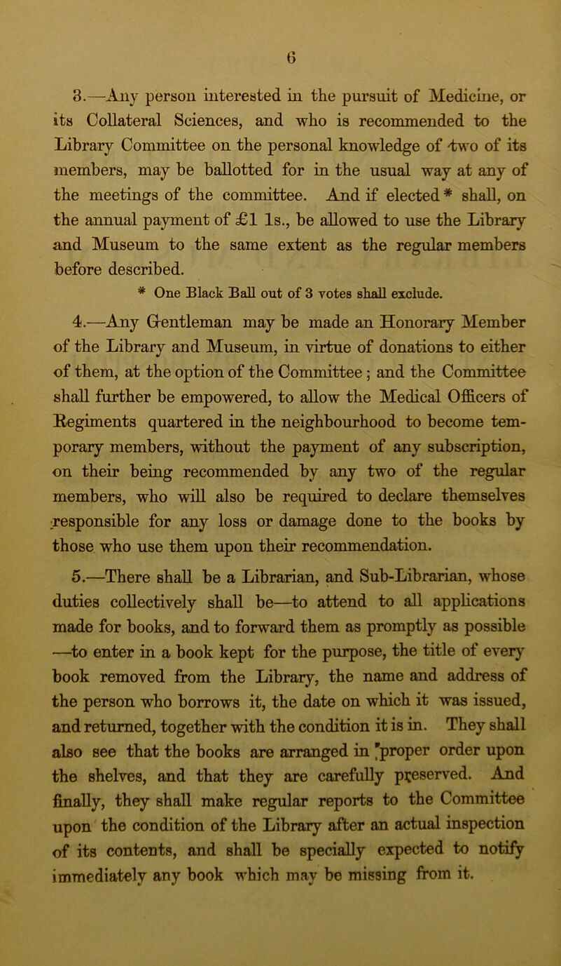 3. —Any person interested in the pursuit of Medicine, or its Collateral Sciences, and who is recommended to the Library Committee on the personal knowledge of -two of its members, may be ballotted for in the usual way at any of the meetings of the committee. And if elected# shall, on the annual payment of £1 Is., be allowed to use the Library and Museum to the same extent as the regular members before described. * One Black Ball out of 3 votes shall exclude. 4. —Any Gentleman may be made an Honorary Member of the Library and Museum, in virtue of donations to either of them, at the option of the Committee; and the Committee shall further be empowered, to allow the Medical Officers of Regiments quartered in the neighbourhood to become tem- porary members, without the payment of any subscription, on their being recommended by any two of the regular members, who will also be required to declare themselves :responsible for any loss or damage done to the books by those who use them upon their recommendation. 5. —There shall be a Librarian, and Sub-Librarian, whose duties collectively shall be—to attend to all applications made for books, and to forward them as promptly as possible —to enter in a book kept for the purpose, the title of ever}' book removed from the Library, the name and address of the person who borrows it, the date on which it was issued, and returned, together with the condition it is in. They shall also see that the books are arranged in 'proper order upon the shelves, and that they are carefully preserved. And finally, they shall make regular reports to the Committee upon the condition of the Library after an actual inspection of its contents, and shall be specially expected to notify immediately any book which may be missing from it.