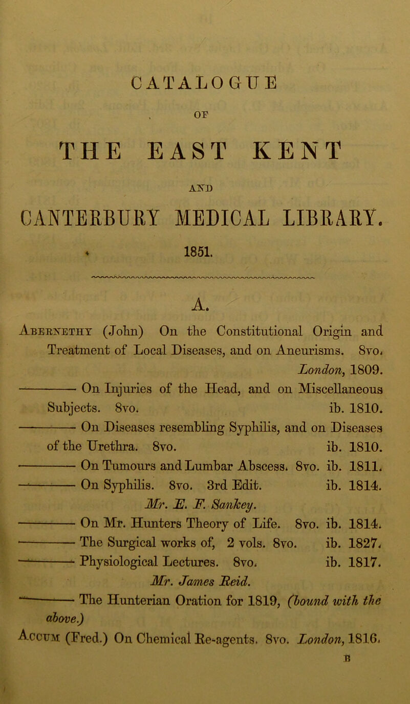 CATALOGUE THE EAST KENT AND CANTERBURY MEDICAL LIBRARY. * 1851. A. Aeerxetiit (John) On the Constitutional Origin and Treatment of Local Diseases, and on Aneurisms. Svo. London, 1809. On Injuries of the Head, and on Miscellaneous Subjects. 8vo. ib. 1810. On Diseases resembling Syphilis, and on Diseases of the Urethra. 8vo. ib. 1810. On Tumours and Lumbar Abscess. 8vo. ib. 1811. — On Syphilis. 8vo. 3rd Edit. ib. 1814. Mr. F. F. ScmJcey. ■ On Mr. Hunters Theory of Life. Svo. ib. 1814. • The Surgical works of, 2 vols. 8vo. ib. 1827. — Physiological Lectures. 8vo. ib. 1817. Mr. James Feid. The Hunterian Oration for 1819, (bound with the above.) Accum (Fred.) On Chemical Ke-agents. 8vo. London, 1816. B