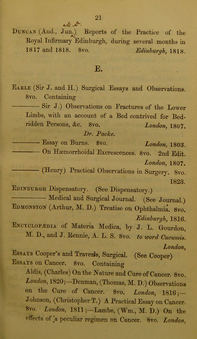 *de -A? i Duncan (And., Jun.), Reports of the Practice of the Royal Infirmary Edinburgh, during several months in 1817 and 1818. 8vo. Edinburgh, 1818. E. x Earle (Sir J. and H.) Surgical Essays and Observations. 8vo. Containing Sir J.) Observations on Eractures of the Lower Limbs, with an account of a Bed contrived for Bed- ridden Persons, &c. 8vo. London, 1807. I)r. Packe. Essay on Burns. 8vo. London, 1808. On Haemorrhoidal Excrescences. 8vo. 2nd Edit. London, 1807. (Henry) Practical Observations in Surgery. 8vo. 1823. Edinburgh Dispensatory. (See Dispensatory.) Medical and Surgical Journal. (See Journal.) Edmonston (Arthur, M. D.) Treatise on Ophthalmia. 8vo. Edinburgh, 1816. Encyclopaedia of Materia Medica, by J. L. Grourdon, M. D., and J. Rennie, A. L. S. 8vo. to word Cucumis. London, Essays Cooper’s and Travels, Surgical. (See Cooper) Essays on Cancer. 8vo. Containing Aldis, (Charles) On the Nature and Cure of Cancer. 8vo. London, 1820;—Denman, (Thomas, M. D.) Observations on the Cure of Cancer. 8vo. London, 1816;— Johnson, (Christopher T.) A Practical Essay on Cancer. 8vo. London, 1811;—Lambe, (¥m, M. D.) On the effects of [a peculiar regimen on Cancer. 8vo. London,