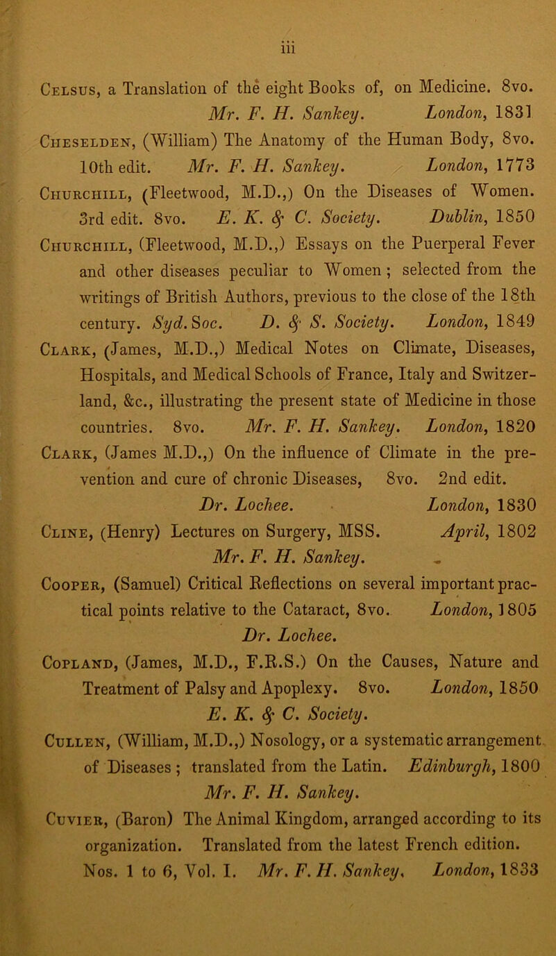 Ill Celsus, a Translation of the eight Books of, on Medicine. 8vo. Mr. F. H. Sankey. London, 1831 Ciieselden, (William) The Anatomy of the Human Body, 8vo. 10th edit. Mr. F. H. Sankey. London, 1773 Churchill, (Fleetwood, M.D.,) On the Diseases of Women. 3rd edit. 8vo. E. K. C. Society. Dublin, 1850 Churchill, (Fleetwood, M.D.,) Essays on the Puerperal Fever and other diseases peculiar to Women; selected from the writings of British Authors, previous to the close of the 18th century. Syd.Soc. D. fy S. Society. London, 1849 Clark, (James, M.D.,) Medical Notes on Climate, Diseases, Hospitals, and Medical Schools of France, Italy and Switzer- land, &c., illustrating the present state of Medicine in those countries. 8vo. Mr. F. H. Sankey. London, 1820 Clark, (James M.D.,) On the influence of Climate in the pre- 4 vention and cure of chronic Diseases, 8vo. 2nd edit. Dr. Lochee. London, 1830 Cline, (Henry) Lectures on Surgery, MSS. April, 1802 Mr. F. H. Sankey. Cooper, (Samuel) Critical Reflections on several important prac- tical points relative to the Cataract, 8vo. London, 1805 Dr. Lochee. Copland, (James, M.D., F.R.S.) On the Causes, Nature and Treatment of Palsy and Apoplexy. 8vo. London, 1850 E. K. fy C. Society. Cullen, (William, M.D.,) Nosology, or a systematic arrangement of Diseases ; translated from the Latin. Edinburgh, 1800 Mr. F. II. Sankey. Cuvier, (Baron) The Animal Kingdom, arranged according to its organization. Translated from the latest French edition.