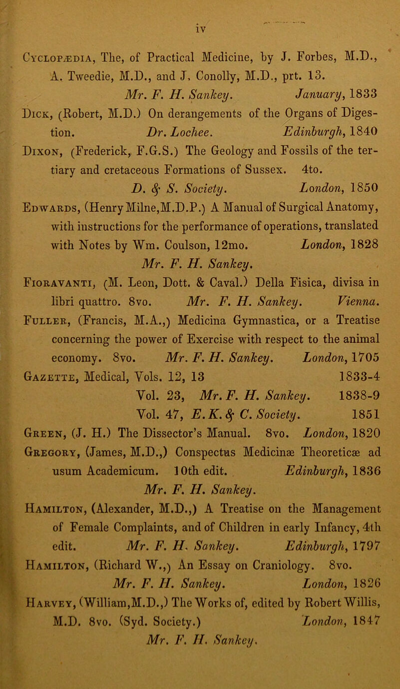 Cyclopaedia, The, of Practical Medicine, by J. Forbes, M.D., A. Tweedie, M.D., and J, Conolly, M.D., prt. 13. Mr. F. H. Sankey. January, 1833 Dick, (Robert, M.D.) On derangements of the Organs of Diges- tion. Dr. Lochee. Edinburgh, 1840 Dixon, (Frederick,. F.G.S.) The Geology and Fossils of the ter- tiary and cretaceous Formations of Sussex. 4to. D. fy S. Society. London, 1850 Edwards, (Henry Milne,M.D.P.) A Manual of Surgical Anatomy, with instructions for the performance of operations, translated with Notes by Wm. Coulson, 12mo. London, 1828 Mr. F. H. Sankey. Fioravanti, (M. Leon, Dott. & Caval.) Della Fisica, divisa in libri quattro. 8vo. Mr. F. H. Sankey. Vienna. Fuller, (Francis, M.A.,) Medicina Gymnastica, or a Treatise concerning the power of Exercise with respect to the animal economy. 8vo. Mr. F. H. Sankey. London, 1705 Gazette, Medical, Yols. 12, 13 1833-4 Vol. 23, Mr. F. H. Sankey. 1838-9 Vol. 47, E.K.fy C. Society. 1851 Green, (J. H.) The Dissector’s Manual. 8vo. London, 1820 Gregory, (James, M.D.,) Conspectus Medicine Theoretic® ad usum Academicum. 10th edit. Edinburgh, 1836 Mr. F. H. Sankey. Hamilton, (Alexander, M.D.,) A Treatise on the Management of Female Complaints, and of Children in early Infancy, 4th edit. Mr. F. H. Sankey. Edinburgh, 1797 Hamilton, (Richard W.,) An Essay on Craniology. 8vo. Mr. F. II. Sankey. London, 1826 Harvey, (William,M.D.,) The Works of, edited by Robert Willis, M.D. 8vo. (Syd. Society.) London, 1847