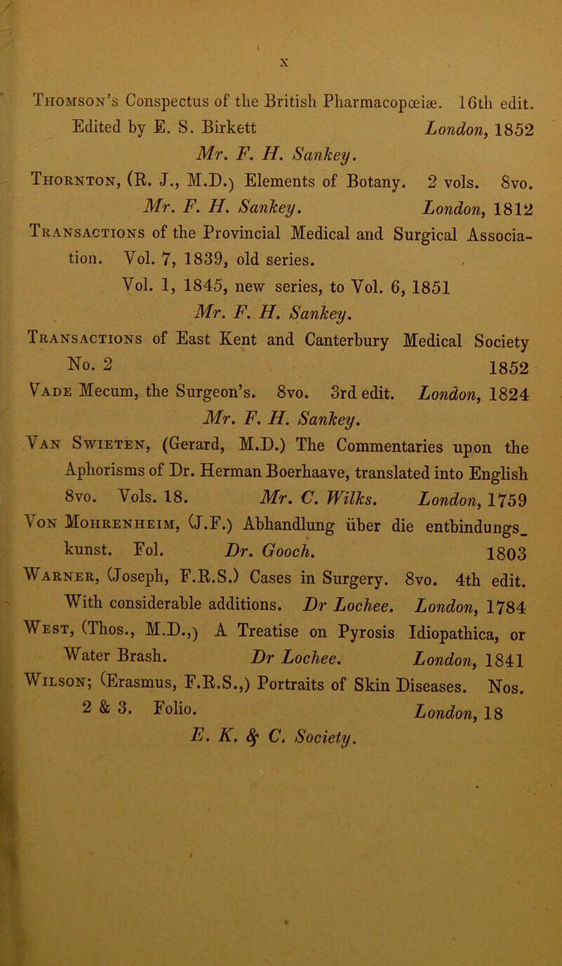 X Thomson’s Conspectus of the British Pharmacopoeia?. 16th edit. Edited by E. S. Birkett London, 1852 Mr. F. H. Sankey. Thornton, (R. J., M.D.) Elements of Botany. 2 vols. Svo. Mr. F. H. Sankey. London, 1812 Transactions of the Provincial Medical and Surgical Associa- tion. Yol. 7, 1839, old series. Vol. 1, 1845, new series, to Yol. 6, 1851 Mr. F. H. Sankey. Transactions of East Kent and Canterbury Medical Society No- 2 1852 Vade Mecum, the Surgeon’s. 8vo. 3rd edit. London, 1824 Mr. F. H. Sankey. Yan Swieten, (Gerard, M.D.) The Commentaries upon the Aphorisms of Dr. Herman Boerhaave, translated into English 8vo. Yols. 18. Mr. C. Wilks. London, 1759 Von Mohrenheim, (J.F.) Abhandlung iiber die entbindungs, kunst. Eol. Dr. Gooch. 1803 Warner, (Joseph, F.R.S.) Cases in Surgery. 8vo. 4th edit. With considerable additions. Dr Lochee. London, 1784 West, (Thos., M.D.,) A Treatise on Pyrosis Idiopathica, or Water Brash. Dr Lochee. London, 1841 Wilson; (Erasmus, F.R.S.,) Portraits of Skin Diseases. Nos. 2 & 3. Folio. London, 18 E. K. C. Society. /