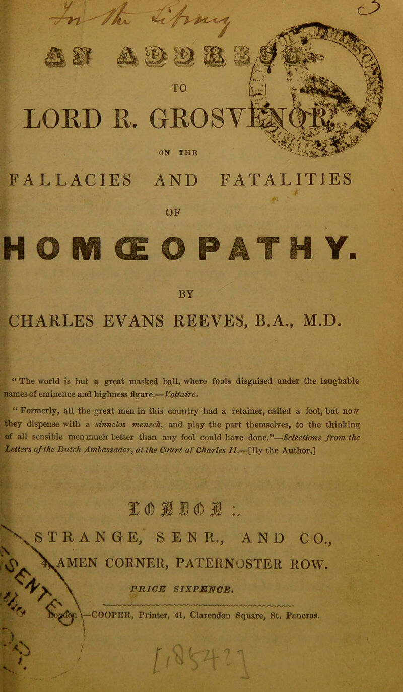 LORD R. FALLACIES AND FATALITIES HOMCEO PATH Y. by CHARLES EVANS REEVES, B.A., M.D. “ The world is but a great masked ball, where fools disguised under the laughable names of eminence and highness figure.— Voltaire. , “ Formerly, all the great men in this country had a retainer, called a fool, but now they dispense with a sinnelos mensch, and play the part themselves, to the thinking of all sensible men much better than any fool could have done.”—Selections from the Letters of the Dutch Ambassador, at the Court of Charles II.—[By the Author,] Z 0 X S 6 M STRANGE, S E N R., AND C 0„ N N. ,0 \AMEN corner, paternoster row. % A , \— COOPER, Printer, 41, Clarendon Square, St, Pancras. f^> i PRICE SIXPENCE. ['