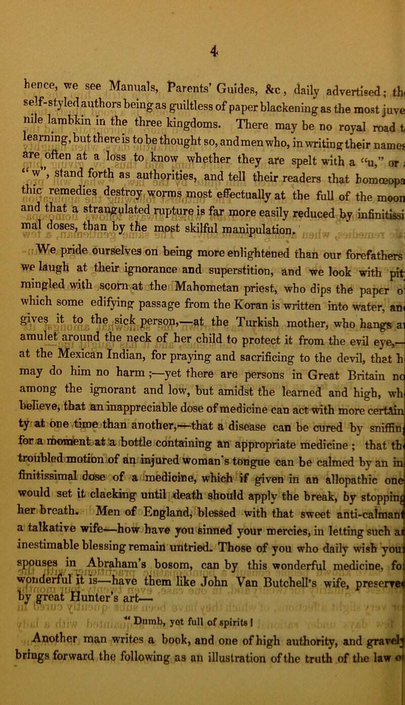 hence, we see Manuals, Parents’ Guides, &c, daily advertised; tb self-styled authors being as guiltless of paper blackening as the most juve nile lambkin in the three kingdoms. There may be no royal road t learning, but there is to be thought so, andmenwho, in writing their names are often at a loss to know whether they are spelt with a “u,” or ; “w”, stand forth as authorities, and tell their readers that homoeopa thic remedies destroy worms most effectually at the full of the moon and that a strangulated rupture is far more easily reduced by infinitissi mal doses, than by the mpst skilful manipulation. We pride ourselves on being more enlightened than our forefathers we laugh at their ignorance and superstition, and we look with pit mingled with scorn at the Mahometan priest, who dips the paper G: which some edifying passage from the Koran is written into water, am gives it to the sick person,—at the Turkish mother, who hangs ai amulet around the neck of her child to protect it from the evil eye, at the Mexican Indian, for praying and sacrificing to the devil, that h may do him no harm yet there are persons in Great Britain no among the ignorant and low, but amidst the learned and high, wh believe, that an inappreciable dose of medicine can act with more certain ty at one time than another,—that a disease can be cured by sniffin: for a moment, at a bottle containing an appropriate medicine ; that tb troubled motion of an injured woman s tongue can be calmed by an in finitissimal dose of a medicine, which if given in an allopathic one would set it clacking until death should apply the break, by stopping her breath. Men of England, blessed with that sweet anti-calmanl a talkative wife—how have you sinned your mercies, in letting such ai inestimable blessing remain untried. Those of you who daily wish you: spouses in Abraham’s bosom, can by this wonderful medicine, fo wonderful it is—have them like John Van Butchell’s wife, preserve* by great Hunter’s art— ** Dumb, yot full of spirits I Another man writes a book, and one of high authority, and gravelj brings forward the following as an illustration of the truth of the law 01