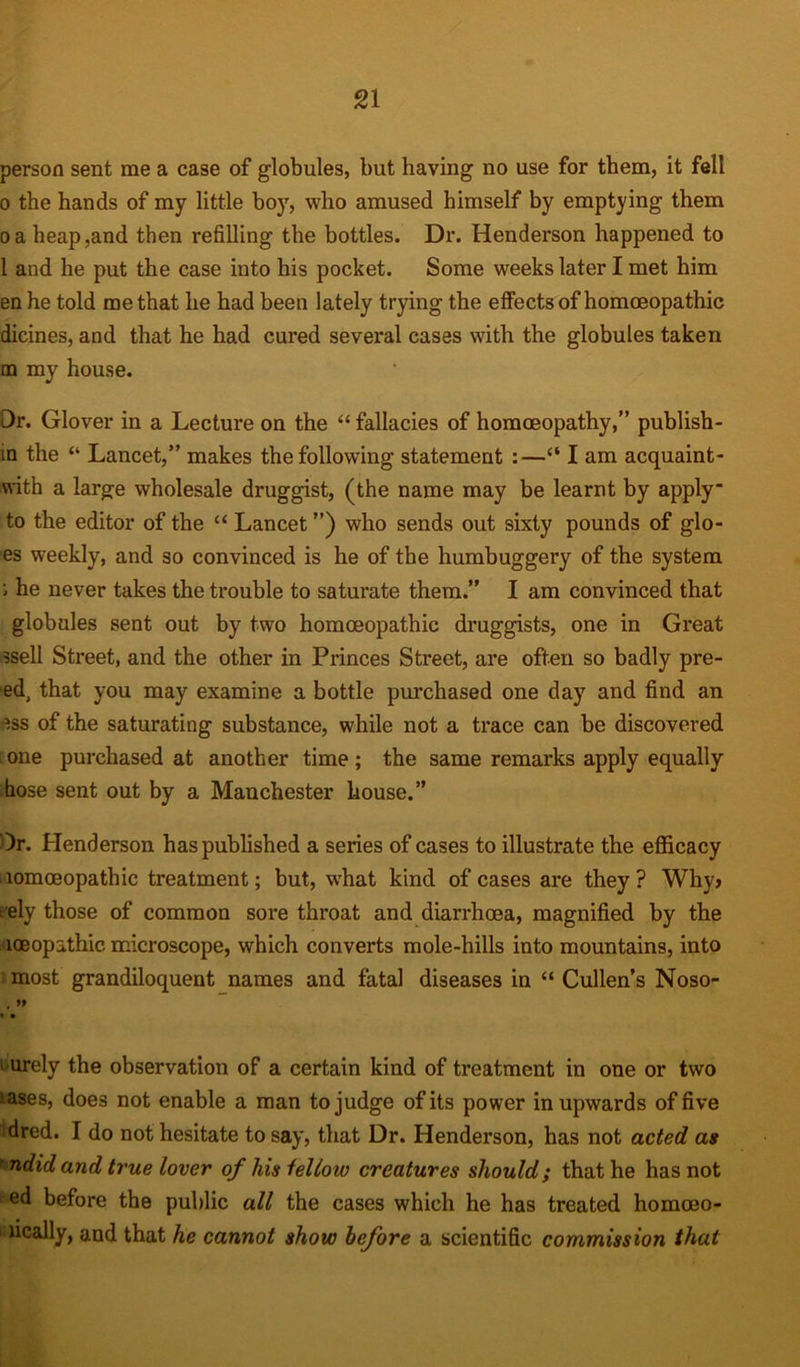 person sent me a case of globules, but having no use for them, it fell 0 the hands of my little boy, who amused himself by emptying them oa heap,and then refilling the bottles. Dr. Henderson happened to 1 and he put the case into his pocket. Some weeks later I met him en he told me that he had been lately trying the effects of homoeopathic dicines, and that he had cured several cases with the globules taken qq my house. Dr. Glover in a Lecture on the “ fallacies of homoeopathy,” publish- in the “ Lancet,” makes the following statement :—“ I am acquaint- with a large wholesale druggist, (the name may be learnt by apply to the editor of the “ Lancet ”) who sends out sixty pounds of glo- es weekly, and so convinced is he of the humbuggei'y of the system ; he never takes the trouble to saturate them.” I am convinced that globules sent out by two homoeopathic druggists, one in Great ssell Street, and the other in Princes Street, are often so badly pre- ed, that you may examine a bottle purchased one day and find an ess of the saturating substance, while not a trace can be discovered one purchased at another time; the same remarks apply equally hose sent out by a Manchester house.” Dr. Henderson has published a series of cases to illustrate the efficacy iiomceopathic treatment; but, what kind of cases are they? Why> : ely those of common sore throat and diarrhoea, magnified by the loeopithic. microscope, which converts mole-hills into mountains, into most grandiloquent names and fatal diseases in “Cullen’s Noso- > urely the observation of a certain kind of treatment in one or two iases, does not enable a man to judge of its power in upwards of five dred. I do not hesitate to say, that Dr. Henderson, has not acted as ’ ndid and true lover of his fellow creatures should; that he has not ed before the public all the cases which he has treated homoeo- imcally, and that he cannot show before a scientific commission that