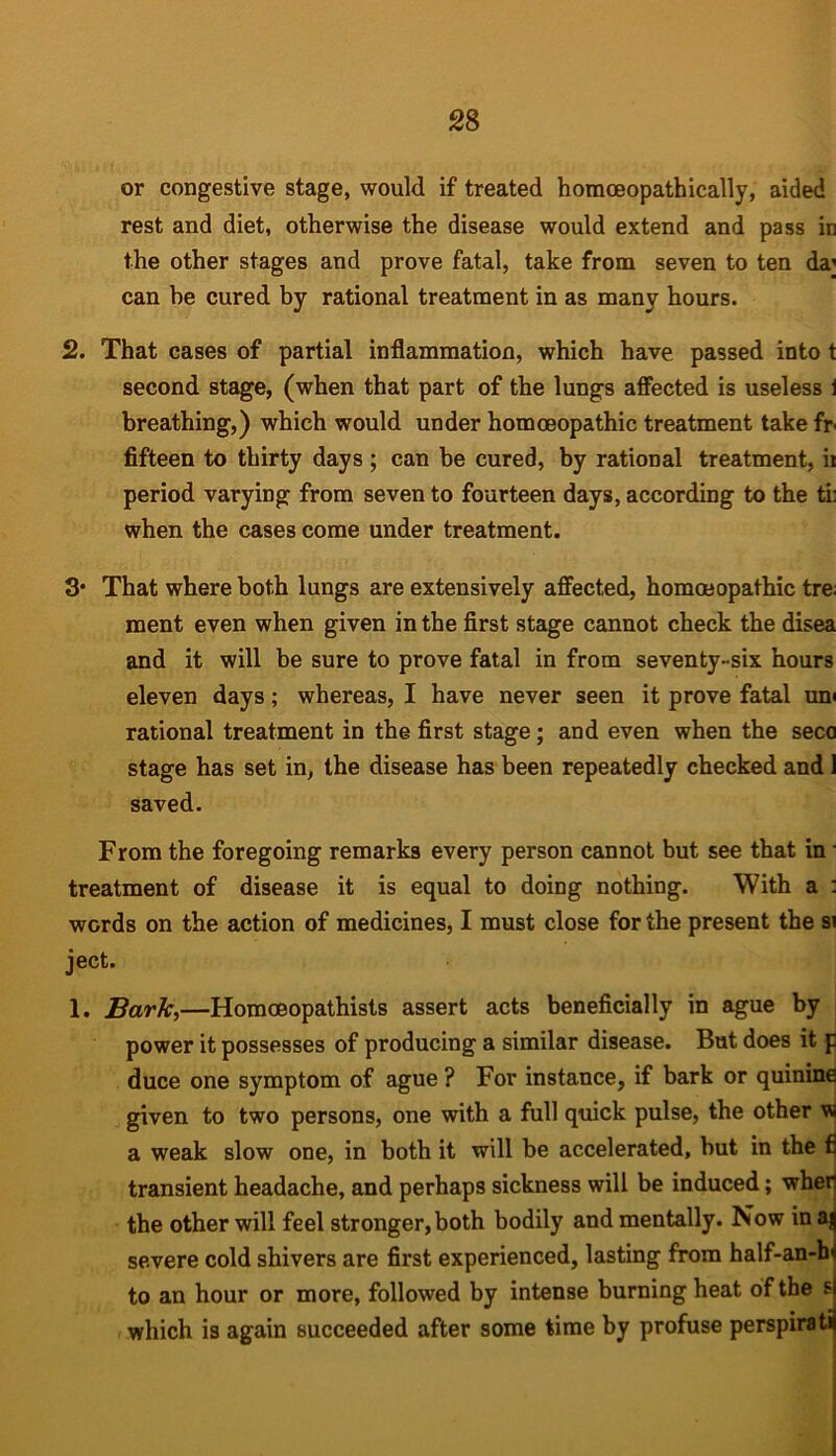 or congestive stage, would if treated homceopathically, aided rest and diet, otherwise the disease would extend and pass in the other stages and prove fatal, take from seven to ten da' can be cured by rational treatment in as many hours. 2. That cases of partial inflammation, which have passed into t second stage, (when that part of the lungs affected is useless i breathing,) which would under homoeopathic treatment take fr fifteen to thirty days ; can be cured, by rational treatment, ii period varying from seven to fourteen days, according to the ti: when the cases come under treatment. 3* That where both lungs are extensively affected, homoeopathic tre ment even when given in the first stage cannot check the disea and it will be sure to prove fatal in from seventy-six hours eleven days; whereas, I have never seen it prove fatal un< rational treatment in the first stage; and even when the seco stage has set in, the disease has been repeatedly checked and 1 saved. From the foregoing remarks every person cannot but see that in treatment of disease it is equal to doing nothing. With a : words on the action of medicines, I must close for the present the si ject. 1. Bark,—Homoeopathists assert acts beneficially in ague by power it possesses of producing a similar disease. But does it f duce one symptom of ague ? For instance, if bark or quinine given to two persons, one with a full quick pulse, the other w a weak slow one, in both it will be accelerated, but in the fi transient headache, and perhaps sickness will be induced; wher! the other will feel stronger, both bodily and mentally. Now in severe cold shivers are first experienced, lasting from half-an-ln to an hour or more, followed by intense burning heat of the si which is again succeeded after some time by profuse perspirati)