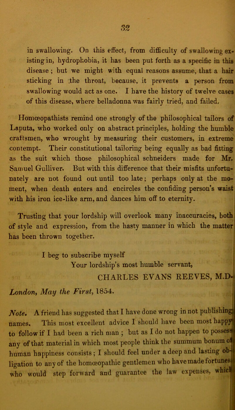 in swallowing. On this effect, from difficulty of swallowing ex- isting in, hydrophobia, it has been put forth as a specific in this disease ; but we might with equal reasons assume, that a hair sticking in ,the throat, because, it prevents a person from swallowing would act as one. I have the history of twelve cases of this disease, where belladonna was fairly tried, and failed, Homceopathists remind one strongly of the philosophical tailors of Laputa, who worked only on abstract principles, holding the humble craftsmen, who wrought by measuring their customers, in extreme contempt. Their constitutional tailoring being equally as bad fitting as the suit which those philosophical schneiders made for Mr. Samuel Gulliver. But with this difference that their misfits unfortu- nately are not found out until too late; perhaps only at the mo- ment, when death enters and encircles the confiding person’s waist with his iron ice-like arm, and dances him off to eternity. Trusting that your lordship will overlook many inaccuracies, both of style and expression, from the hasty manner in which the matter has been thrown together. I beg to subscribe myself Your lordship’s most humble servant, CHARLES EVANS REEVES, M.D* London, May the First, 1854. Note, A friend has suggested that I have done wrong in not publishing] names. This most excellent advice I should have been most happy*! to follow if I had been a rich man ; but as I do not happen to possesd any of that material in which most people think the summum bonum ol human happiness consists; I should feel under a deep and lasting ob- ligation to any of the homoeopathic gentlemen who have made fortunes! who would step forward and guarantee the law expenses, whidj