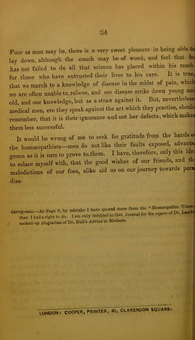 34- Poor as man may be, there is a very sweet pleasure in being able ta lay down, although the couch may be of wood, and feel that hq has not failed to do all that science has placed within his reachi for those who have entrusted their lives to his care. It is trueJ that we march to a knowledge of disease in the midst of pain, which we are often unable to relieve, and see disease strike down young and old, and our knowledge, but as a straw against it. But, nevertheless! medical men, ere they speak against the art which they practise, should remember, that it is their ignorance and not her defects, which makes them less successful. It would be wrong of me to seek for gratitude from the hands oi the homceopathists—men do not like their faults exposed, advantai geous as it is sure to prove to.them. I have, therefore, only this idea to solace mvself with, that the good wishes of our friends, and tin maledictions of our foes, alike aid us on our journey towards para dise. tnan i naa a ngin, cu uu. * j eooked-up plagiarism of Dr. Bull’s Advice to Mothers. LONDON: COOPER, PRINTER, 41, CLARENDON SQUARE*