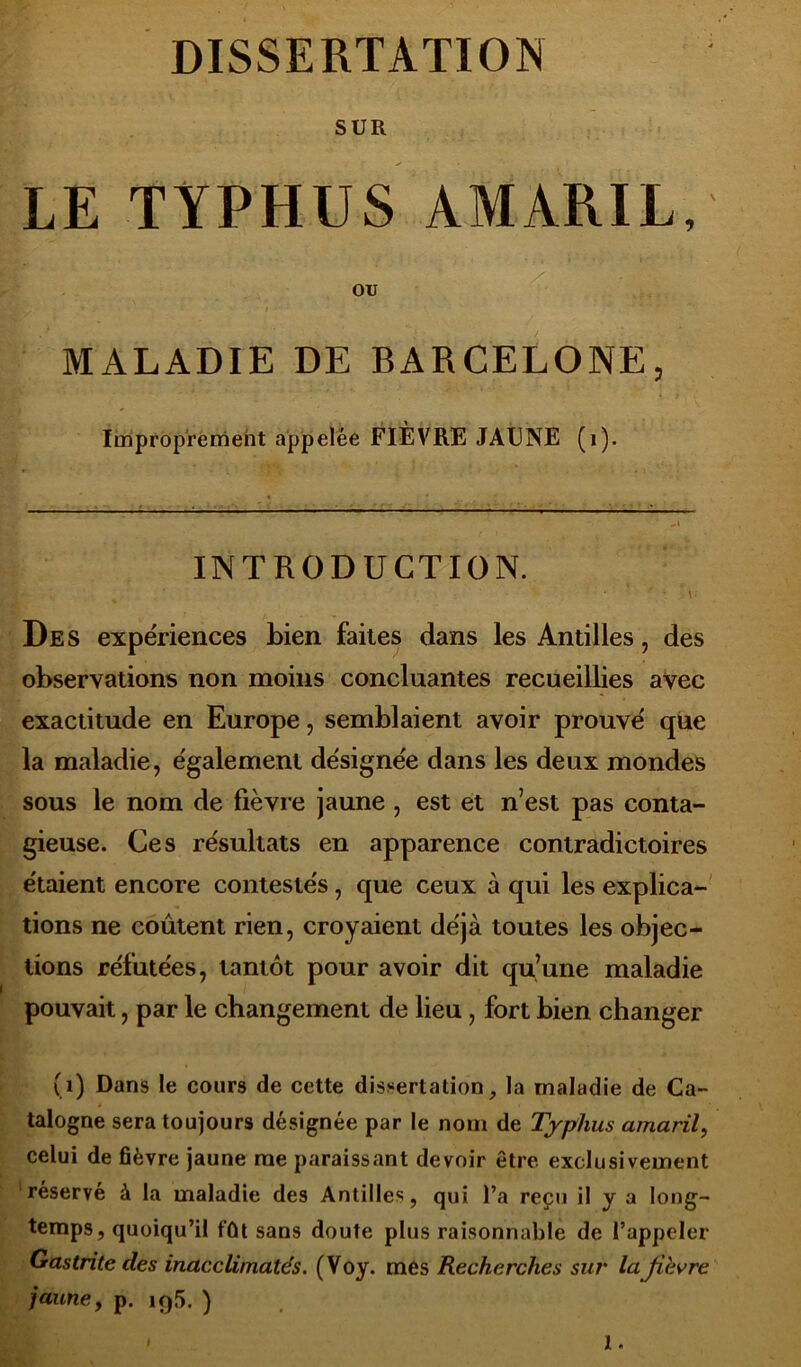 DISSERTATION SUR LE TYPHUS AMARIL, OU IV .* » MALADIE DE BARCELONE, Improprement appelée FIÈVRE JAUNE (1). INTRODUCTION. \ Des expériences bien faites dans les Antilles, des observations non moins concluantes recueillies avec exactitude en Europe, semblaient avoir prouvé que la maladie, également désignée dans les deux mondes sous le nom de fièvre jaune , est et n’est pas conta- gieuse. Ces résultats en apparence contradictoires étaient encore contestés, que ceux à qui les explica- tions ne coûtent rien, croyaient déjà toutes les objec- tions réfutées, tantôt pour avoir dit qu’une maladie pouvait, par le changement de lieu, fort bien changer (i) Dans le cours de cette dissertation, la maladie de Ca- talogne sera toujours désignée par le nom de Typhus amaril, celui de fièvre jaune me paraissant devoir être exclusivement réservé à la maladie des Antilles, qui l’a reçu il y a long- temps, quoiqu’il fût sans doute plus raisonnable de l’appeler Gastrite des inacclirnatés. (Voy. mes Recherches sur la fibvre jauney p. 195. ) ' I.