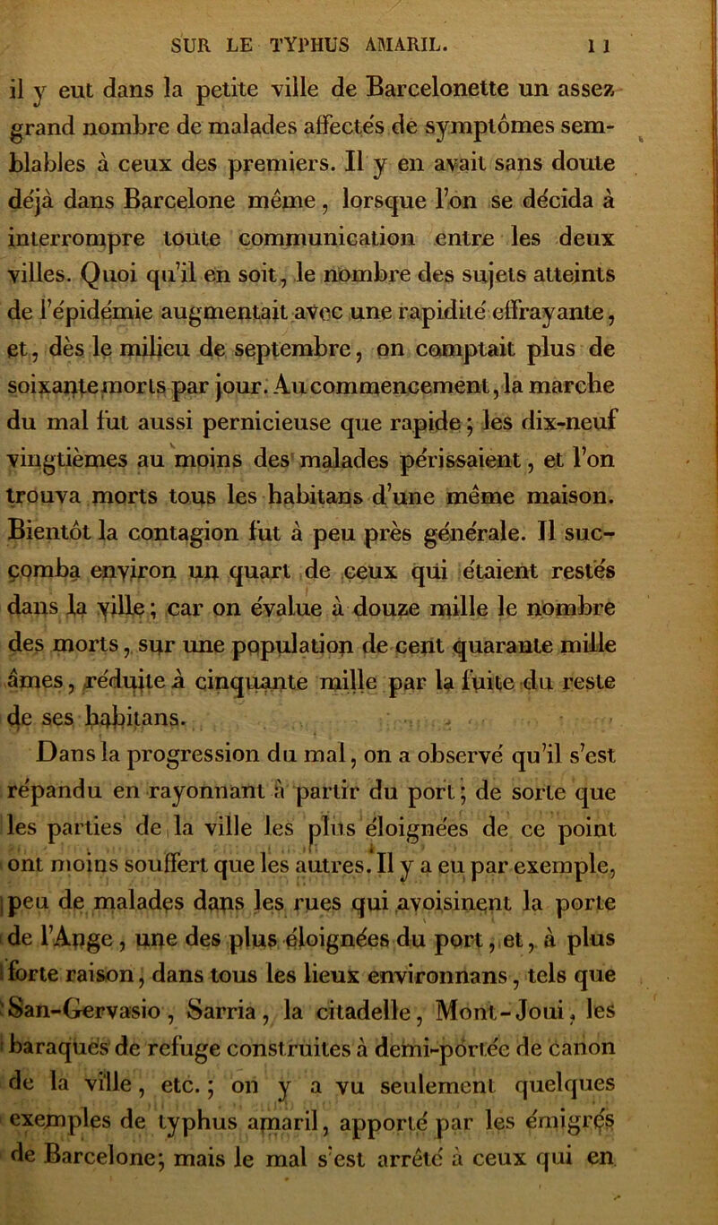 il y eut dans la petite ville de Barcelonette un assez grand nombre de malades affectés de symptômes sem- blables à ceux des premiers. Il y en avait sans doute déjà dans Barcelone même, lorsque l’on se décida à interrompre toute communication entre les deux villes. Quoi qu’il en soit, le nombre des sujets atteints de l’épidémie augmentait avec une rapidité effrayante, et., dès le milieu de septembre, on comptait plus de soixante morts par jour. Au commencement, la marche du mal fut aussi pernicieuse que rapide ; les dix-neuf vingtièmes au moins des malades périssaient, et l’on trouva morts tous les habitans d’une même maison. Bientôt la contagion fut à peu près générale. Il suc- comba environ un quart de ceux qiii étaient restes dans la ville; car on évalue à douze mille le nombre des mortssur une population de cent quarante mille âmes, réduite à cinquante mille par la fuite du reste de ses habitans. Dans la progression du mal, on a observé qu’il s’est répandu en rayonnant a partir du port ; de sorte que les parties de la ville les plus éloignées de ce point ont moins souffert que les autres. Il y a eu par exemple, ;peu de malades dans les rues qui avoisinent la porte de l’Ange , une des plus éloignées du port, et, à plus forte raison, dans tous les lieux environnans, tels que San-Gervasio , Sarria, la citadelle, Mont-Joui, les ! baraques de refuge construites à demi-portée de canon de la ville, etc. ; on y a vu seulement quelques exemples de typhus apiai'il, apporté par les émigrés de Barcelone; mais le mal s’est arrêté à ceux qui en