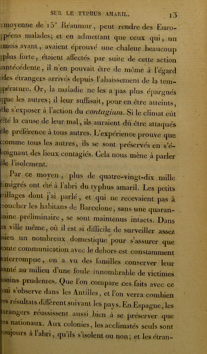 moyenne de 15° Réaunmr, peut rendre des Euro- ipeens malades, et en admettant cpie ceux qui, un :mois avant, avaient éprouvé une chaleur beaucoup [plus foi te, étaient affectes par suite de cette action antécédente, il n’en pouvait être de même à l’égard des étrangers arrivés depuis l’abaissement de la tem- [péiatuie. Or, la maladie ne les a pas plus épargnés (gué les autres; il leur suffisait, pour en être atteints, -de s’exposer à Faction du contagium. Si le climat eût eîté la cause de leur mal, ils auraient dû être attaqués [He préférence a tous autres. L’expérience prouve que i.omme tous les autres, ils se sont préservés en s’é- mignant des lieux contagies. Cela nous mène à parler lie l’isolement. Par ce moyen , plus de quatre-vingt-dix mille ?.migrés ont été à labri du typhus amaril. Les petits illages dont j ai parlé, et qui ne recevaient pas à toucher les habitans de Barcelone, sans une quaran- taine préliminaire, se sont maintenus intacts. Dans 31 ville même> où 11 est si difficile de surveiller assez ”ien un nombreux domestique pour s’assurer que caute communication avec le dehors est constamment merrornpue, on a vu des familles conserver leur ^nté au milieu dune foule innombrable de victimes Moins prudentes. Que l’on compare ces faits avec ce ni s’observe dans les Antilles, et l’on verra combien S re'sultats diffèrent suivant les pays. En Espagne, les étrangers réussissent aussi bien à se préserver que îs nationaux. Aux colonies, les acclimatés seuls sont wujours à 1 abri, qu’ils s’isolent ou non; et les étran-