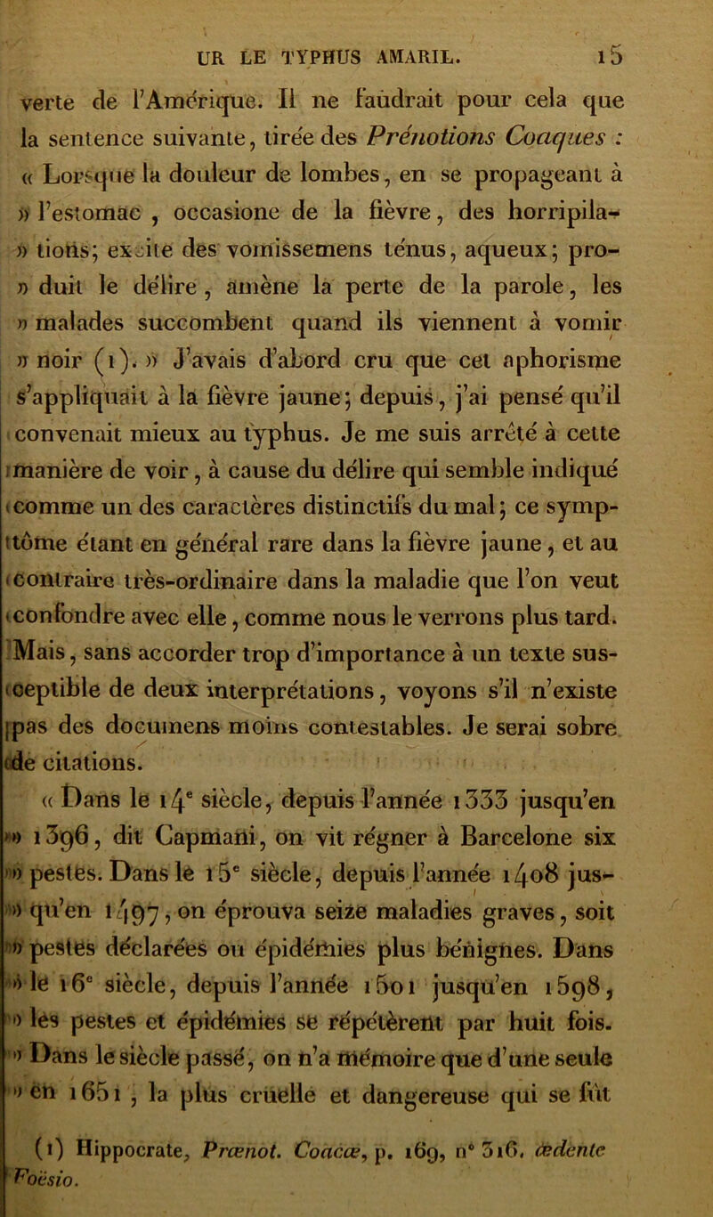 verte de l’Amérique. li ne faudrait pour cela que la sentence suivante, tirée des Prénotions Caciques : « Lorsque la douleur de lombes, en se propageant à >) l’estomac , occasione de la fièvre, des horripila- » lions; excite des vomissemens tenus, aqueux; pro- j) duit le délire , amène la perte de la parole, les » malades succombent quand ils viennent à vomir jt noir (i), » J’avais d’abord cru que cet aphorisme s’appliquait à la fièvre jaune; depuis, j’ai pensé qu’il convenait mieux au typhus. Je me suis arreté à celte i manière de voir, à cause du délire qui semble indiqué • comme un des caractères distinctifs du mal; ce symp- ttôme étant en général rare dans la fièvre jaune, et au • contraire très-ordinaire dans la maladie que l’on veut • confondre avec elle, comme nous le verrons plus tard. Mais, sans accorder trop d’importance à un texte sus- ceptible de deux interprétations, voyons s’il n’existe (pas des docuinens moins contestables. Je serai sobre (de citations. « Dans le î/j.6 siècle, depuis l’année 1333 jusqu’en • j) 13p6, dit Capmani, on vit régner à Barcelone six '» pestes. Dans le i5e siècle, depuis l’année i4o8 jus- » qti’en 1/197, on éprouva seize maladies graves, soit » peâtes déclarées ou épidémies plus bénignes. Dans le 16e siècle, depuis l’année i5oi jusqu’en 1698, •) les pestes et épidémies se répétèrent par huit fois. » Dans le siècle passé, on n’a mémoire que d’une seule »j én i65i , la plus cruelle et dangereuse qui se fût (1) Hippocrate, Prœnot. Coacœ, p. 16g, n°3iC>. fedenle P'oùsio.