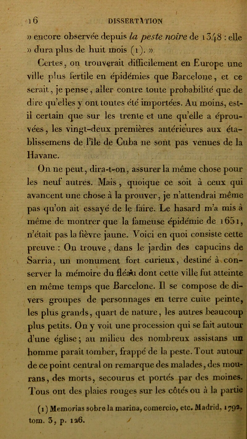 » encore observée depuis la peste noire de 1348 : elle » dura plus de huit mois (1). » Certes, on trouverait difficilement en Europe une ville plus fertile en épidémies que Barcelone, et ce serait, je pense, aller contre toute probabilité que de dire qu’elles y ont toutes été importées. Au moins, est- il certain que sur les trente et une quelle a éprou- vées , les vingt-deux premières antérieures aux éta- blissemens de bile de Cuba ne sont pas venues de la Havane. On ne peut, dira-t-on, assurer la même chose pour les neuf autres. Mais , quoique ce soit à ceux qui avancent une chose à la prouver, je n’attendrai même pas qu’on ait essayé de le faire. Le hasard m’a mis à même de montrer que la fameuse épidémie de 1651, n’était pas la fièvre jaune. Voici en quoi consiste cette preuve : On trouve, dans le jardin des capucins de Sarria, un monument fort curieux, destiné à con- server la mémoire du fléani dont celte ville fut atteinte en même temps que Barcelone. Il se compose de di- vers groupes de personnages en terre cuite peinte, les plus grands, quart de nature, les autres beaucoup plus petits. On y voit une procession qui se fait autour d’une église; au milieu des nombreux assistons un homme paraît tomber, frappé de la peste. Tout autour de ce point central on remarque des malades, des mou- rans, des morts, secourus et portés par des moines. T ous ont des plaies rouges sur les côtés ou à la partie (i ) Memorias sobre la marina, comercio, etc. Madrid. 179a, tom. 3, p. 126.