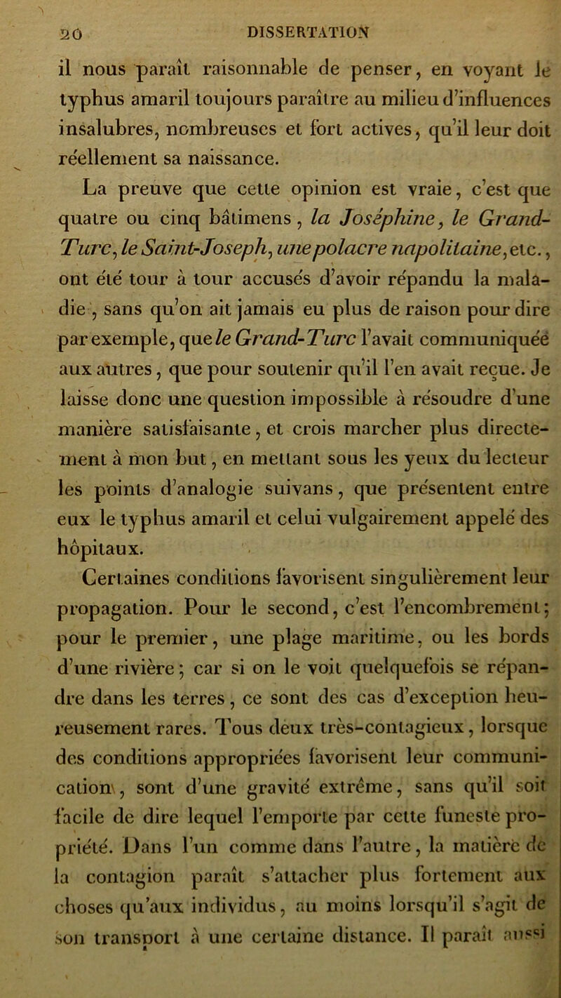 il nous parait raisonnable de penser, en voyant le typhus amaril toujours paraître au milieu d’influences insalubres, nombreuses et fort actives, qu’il leur doit réellement sa naissance. La preuve que cette opinion est vraie, c’est que quatre ou cinq bâtimens, la Joséphine, le Grand- Turc, le Saint-Joseph, unepolacre napolitaine,exe., ont été' tour à tour accuses d’avoir re'pandu la mala- die , sans qu’on ait jamais eu plus de raison pour dire par exemple, que/e Grand-Turc l’avait communiquée aux autres, que pour soutenir qu’il l’en avait reçue. Je laisse donc une question impossible à résoudre d’une manière satisfaisante, et crois marcher plus directe- ment à mon but, en mettant sous les yeux du lecteur les points d’analogie suivans, que présentent entre eux le typhus amaril et celui vulgairement appelé des hôpitaux. Certaines conditions favorisent singulièrement leur propagation. Pour le second, c’est l’encombrement; pour le premier, une plage maritime, ou les bords d’une rivière ; car si on le voit quelquefois se répan- dre dans les terres, ce sont des cas d’exception heu- reusement rares. Tous deux très-contagieux, lorsque des conditions appropriées favorisent leur communi- cation',, sont d’une gravité extrême, sans qu’il soit facile de dire lequel l’emporte par cette luneste pro- priété. Dans l’un comme dans l’antre, la matière de la contagion paraît s’attacher plus fortement aux choses qu’aux individus, au moins lorsqu’il s’agit de son transport à une certaine distance. Il paraît aussi