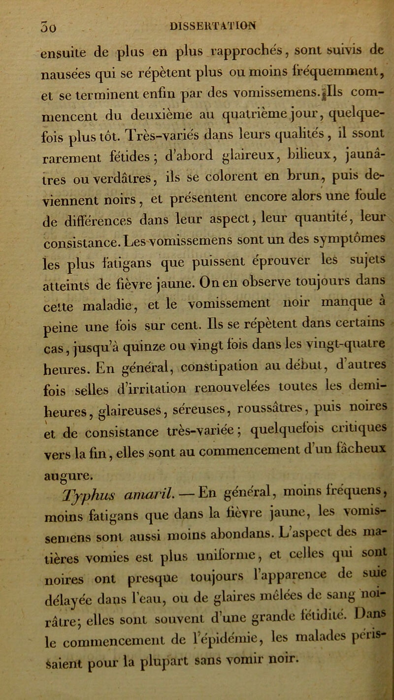 ensuite de plus en plus rapprochés, sont suivis de nausées qui se répètent plus ou moins fréquemment, et se terminent enfin par des vomissemens.|Ils com- mencent du deuxième au quatrième jour, quelque- fois plus tôt. Très-variés dans leurs qualités , il ssont rarement fétides; d’abord glaireux, bilieux, jaunâ- tres ou verdâtres, ils se colorent en brun, puis de- viennent noirs, et présentent encore alors une foule de différences dans leur aspect, leur quantité, leur consistance. Les vomissemens sont un des symptômes les plus fatîgans que puissent éprouver les sujets atteints de fièvre jaune. On en observe toujours dans celte maladie, et le vomissement noir manque à peine une fois sur cent. Ils se répètent dans certains cas, jusqu’à quinze ou vingt fois dans les vingt-quatre heures. En général, constipation au début, d auties fois selles d’irritation renouvelées toutes les demi- heures, glaireuses, séreuses, roussâtres, puis noires et de consistance très-variée ; quelquefois critiques vers la fin, elles sont au commencement dun fâcheux augure. Typhus aniaril. — En général, moins fréquens, moins fatigans que dans la lièvre jaune, les vomis- semens sont aussi moins abondans. L aspect des ma- tières vomies est plus uniforme, et celles qui sont noires ont presque toujours l’apparence de suie délayée dans l’eau, ou de glaires mêlées de sang noi- râtre; elles sont souvent d’une grande fétidité. Dans le commencement de l’épidémie, les malades péris- saient pour la plupart sans > omii noir.