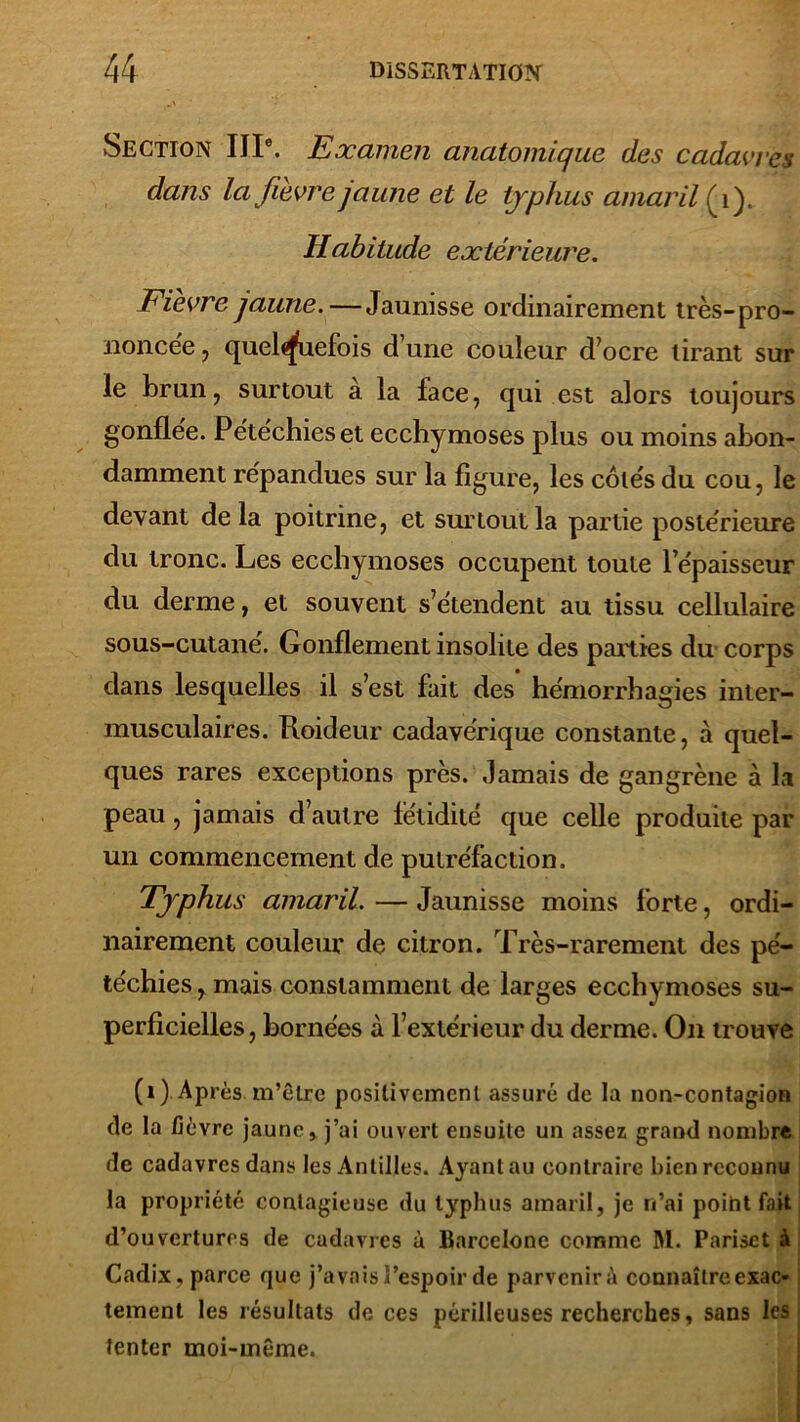 Section IIIe. Examen anatomique des cadavres dans la fievrejaune et le typhus amaril (1). Habitude extérieure. Fièvre jaune. — Jaunisse ordinairement très-pro- noncée, quelquefois d’une couleur d’ocre tirant sur le brun, surtout a la face, qui est alors toujours gonflée. Pétéchies et ecchymoses plus ou moins abon- damment répandues sur la figure, les côtés du cou, le devant delà poitrine, et surtout la partie postérieure du tronc. Les ecchymoses occupent toute l’épaisseur du derme, et souvent s’étendent au tissu cellulaire sous-cutané. Gonflement insolite des parties du corps dans lesquelles il s’est fait des’ hémorrhagies inter- musculaires. Roideur cadavérique constante, à quel- ques rares exceptions près. Jamais de gangrène à la peau, jamais d’autre fétidité que celle produite par un commencement de putréfaction. Typhus amaril. — Jaunisse moins forte, ordi- nairement couleur de citron. Très-rarement des pé- téchies , mais constamment de larges ecchymoses su- perficielles, bornées à l’extérieur du derme. On trouve (i). Après, m’être positivement assuré de la non-contagion de la fièvre jaune > j’ai ouvert ensuite un assez grand nombre de cadavres dans les Antilles. Ayant au contraire bien reconnu la propriété contagieuse du typhus amaril, je n’ai point fait d’ouvertures de cadavres à Barcelone comme M. Pariset à Cadix, parce que j’avais l’espoir de parvenir à connaître exac- tement les résultats de ces périlleuses recherches, sans les tenter moi-même.