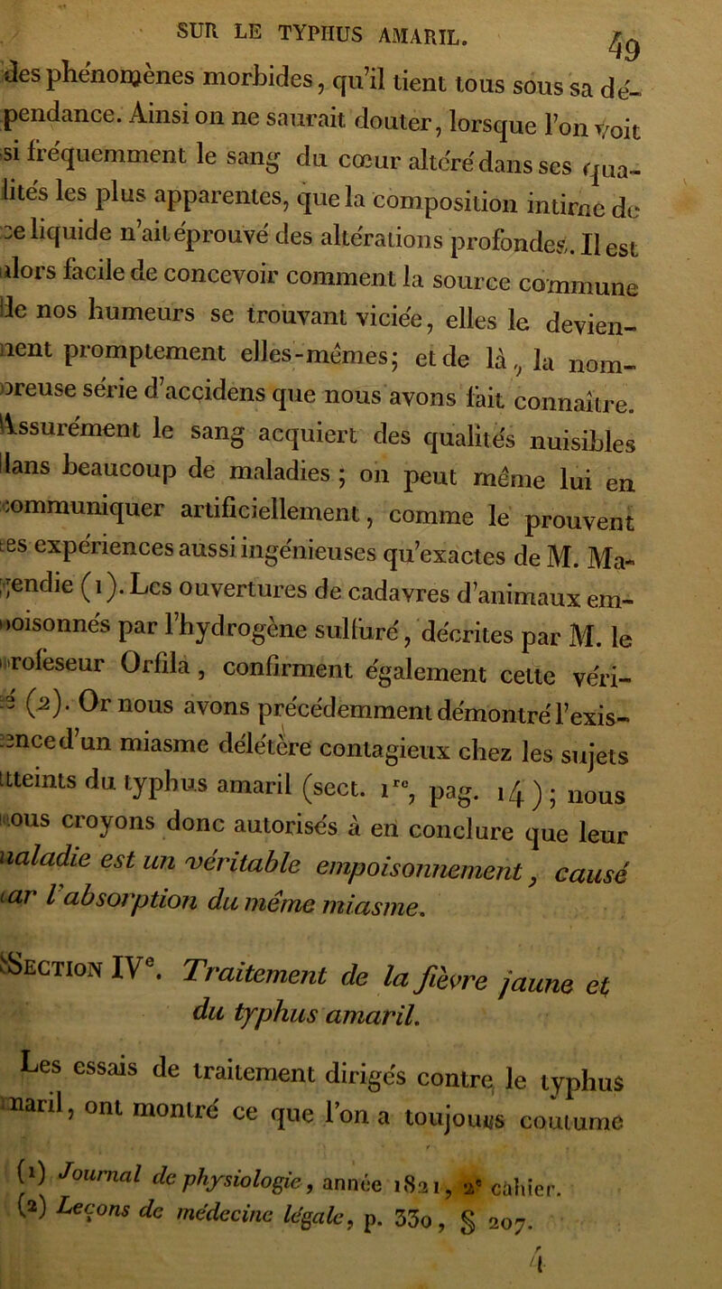 tlea phénomènes morbides, qu’il tient tous sous sa dé- pendance. Ainsi on ne saurait douter, lorsque l’on voit si fréquemment le sang du cœur altéré dans ses qua- lités les plus apparentes, que la composition intime de :e liquide n’ait éprouvé des altérations profondes. Il est ulors facile de concevoir comment la source commune de nos humeurs se trouvant viciée, elles le devien- nent promptement elles-memes; et de là, la nom- breuse série d acçidéns que nous avons fait connaître. Assurément le sang acquiert des qualités nuisibles Hans beaucoup de maladies ; on peut meme lui en communiquer artificiellement, comme le prouvent tes expériences aussi ingénieuses qu’exactes de M. Ma- gendie (i).Lcs ouvertures de cadavres d’animaux em- ooisonnés par l’hydrogène sulfuré, décrites par M. le i rofèseur Orfila, confirment également cette véri- n (2). Or nous avons précédemment démontré l’exis- -3nced un miasme délétère contagieux chez les sujets ttteints du typhus amarii (sect. ire, pag. 14); nous ous croyons donc autorisés à en conclure que leur Maladie est un véritable empoisonnement , causé car l absorption du même miasme. Section IVe. Traitement de la fièvre jaune et du typhus amaril. Les essais de traitement diriges contre le typhus Marti, ont montre' ce que l’on a toujouus coutume J 1 ■ « . ‘ * f «* , . j (0 Journal de physiologie 9 année 1821, a? cahier.